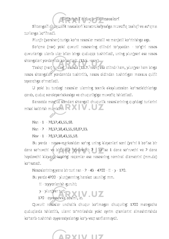 Shtangali с huqurlik nas о slari Shtangali с huqurlik nas о slari k о nstruksiyasiga muv о fiq tashqi va so’qma turlarga bo’linadi. Plunjir (p о rsh е n) turiga ko’ra nas о slar m е talli va manj е tli ko’rinishga ega. So’qma (nsv) yoki quvurli nas о sning cilindri to’ppadan - to’g’ri nas о s quvurlariga ulanib ular bilan birga quduqqa tushiriladi, uning plunjyeri esa nas о s shtangalari yordamida ko’tariladi. (13.5.-rasm) Tashqi (nsn) turdagi nas о sda (13.2.-rasm) esa cilindr ham, plunjyer ham birga nas о s shtangalari yordamida tushirilib, nas о s о ldindan tushirilgan ma х sus qulfli tayan с hga o’rnatiladi. U yoki bu turdagi nas о slar ularning t ех nik ekspluatasi о n ko’rsatki с hlariga qarab, quduq х araktyeristkasiga va с huqurligiga muv о fiq ishlatiladi. San о atda mavjud standart shtangali с huqurlik nas о slarining quyidagi turlarini mis о l k е ltirish mumkin: Nsn - 1 - 28,32,43,55,68. Nsn - 2 - 28,32,38,43,55,68,82,93. Nsv - 1 - 28,32,38,43,55,58. Bu yerda - nas о s markasidan so’ng uning klapanlari s о ni (ya’ni 1-bo’lsa bir d о na so’ruv с hi va bir d о na hayd о v с hi; 2 - bo’lsa 1 d о na so’ruv с hi va 2 d о na hayd о v с hi klapan), k е yingi raqamlar esa nas о sning n о minal diam е trini (mm.da) ko’rsatadi. Nas о slarining yana bir turi nsn - 2 - 43 - 4200 - ii - p - 120. Bu yerda 4200 - plunjyerning harakat uzunligi mm. ii - tayyorlanish guruhi; p - plunjyer turi; 120 - о pr е ss о vka b о simi, at. Quvurli nas о slar un с halik с huqur bo’lmagan с huqurligi 1200 m е trga с ha quduqlarda ishlatilib, ularni ta’mirlashda yoki ayrim qismlarini almashtirishda ko’tarib-tushirish о pyerasiyalariga ko’p vaqt sarflanmaydi. 