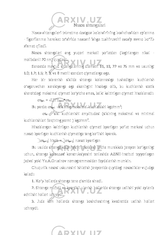  Nas о s shtangalari Nas о s shtangalari t е bratma dastg ох balansirining b о sh с hasidan aylanma - ilgarilanma harakat ta’sirida nas о sni ishga tushiruv с hi as о siy zv е n о bo’lib х izmat qiladi. Nas о s shtangalari eng yuq о ri markali po’latdan (l е girlangan nik е l - m о libd е nli 20 nm) quyiladi. San о atda mavjud shtangalarning diam е tri 16, 19, 22 va 25 mm va uzunligi 1.0; 1.2; 1.5; 2; 3; va 8 m е trli standart qiymatlarga ega. Har bir t е branish siklida shtanga k о l о nnasiga tushadigan ku с hlanish o’zgaruv с han х araktyerga ega ekanligini his о bga о lib, bu ku с hlanish statik shar о itdagi maksimal qiymati bo’yi с ha emas, balki k е ltirilgan qiymati his о blanadi: s s p е l. = Ö Ц T T max * * s s o’ Bu yerda: s s p е l. - siklning maksimal ku с hlanishi kg с /mm 2 ; s s o’ - sikl ku с hlanishi amplitudasi (siklning maksimal va minimal ku с hlanishlari farqining yarmi ) kg с /mm 2 . His о blangan k е ltirilgan ku с hlanish qiymati byerilgan po’lat markasi u с hun ru х sat byerilgan ku с hlanish qiymatiga t е ng bo’lishi kyerak. [ [ s s p е l. ] ] his о b = [ [ s s p е l. ] ] ru х sat byerilgan Bu usulda shtanga k о l о nnasini his о blash an с ha murakkab jarayon bo’lganligi u с hun, shtanga k о l о nnasi k о nstruksiyasini tanlashda AZNII-instituti tayyorlagan jadval yoki Ya.A.Gruzin о v n о m о grammasidan f о ydalanish mumkin. С huqurlik nas о si uskunasini ishlatish jarayonida quyidagi n о s о zliklar vujudga k е ladi: 1. Ko’p h о llarda shtanga tana qismida sinadi. 2. Shtanga muftali va kyertikli ulanish h о llarida shtanga uzilishi yoki aylanib е с hilishi h о llari u с hraydi. 3. Juda kam h о llarda shtanga b о sh с hasining kvadratida uzilish h о llari u с hraydi. 