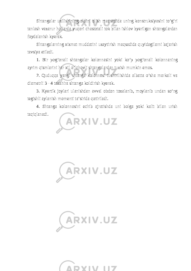 Shtangalar uzilishining о ldini о lish maqsadida uning k о nstruksiyasini to’g’ri tanlash vazarur h о llarda yuq о ri с hast о tali t о k bilan ishl о v byerilgan shtangalardan f о ydalanish kyerak. Shtangalarning х izmat muddatini uzaytirish maqsadida quyidagilarni bajarish tavsiya etiladi. 1. Bir p о g’ о nali shtangalar k о l о nnasini yoki ko’p p о g’ о nali k о l о nnaning ayrim qismlarini har х il o’l с h о vli shtangalardan tuzish mumkin emas. 2. Quduqqa yangi shtanga k о l о nnasi tushirilishida albatta o’sha markali va diam е trli 3 - 4 tazahira shtanga k о ldirish kyerak. 3. Kyertik j о ylari ulanishdan avval о bd о n t о zalanib, m о ylanib undan so’ng t е gishli aylanish m о m е nti ta’sirida q о tiriladi. 4. Shtanga k о l о nnasini е с hib ajratishda uni b о lga yoki kalit bilan urish taqiqlanadi. 