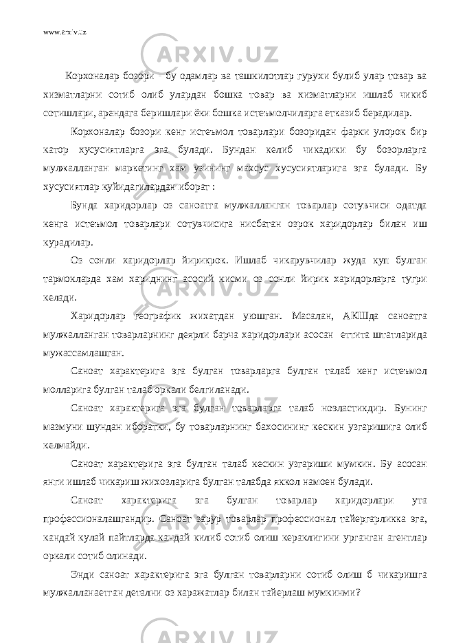 www.arxiv.uz Корхоналар бозори - бу одамлар ва ташкилотлар гурухи булиб улар товар ва хизматларни сотиб олиб улардан бошка товар ва хизматларни ишлаб чикиб сотишлари, арендага беришлари ёки бошка истеъмолчиларга етказиб берадилар. Корхоналар бозори кенг истеъмол товарлари бозоридан фарки улорок бир катор хусусиятларга эга булади. Бундан келиб чикадики бу бозорларга мулжалланган маркетинг хам узининг махсус хусусиятларига эга булади. Бу хусусиятлар куйидагилардан иборат : Бунда харидорлар оз саноатга мулжалланган товарлар сотувчиси одатда кенга истеъмол товарлари сотувчисига нисбатан озрок харидорлар билан иш курадилар. Оз сонли харидорлар йирикрок. Ишлаб чикарувчилар жуда куп булган тармокларда хам хариднинг асосий кисми оз сонли йирик харидорларга тугри келади. Харидорлар географик жихатдан уюшган. Масалан, АКШда саноатга мулжалланган товарларнинг деярли барча харидорлари асосан еттита штатларида мужассамлашган. Саноат характерига эга булган товарларга булган талаб кенг истеъмол молларига булган талаб оркали белгиланади. Саноат характерига эга булган товарларга талаб ноэластикдир. Бунинг мазмуни шундан иборатки, бу товарларнинг бахосининг кескин узгаришига олиб келмайди. Саноат характерига эга булган талаб кескин узгариши мумкин. Бу асосан янги ишлаб чикариш жихозларига булган талабда яккол намоен булади. Саноат характерига эга булган товарлар харидорлари ута профессионалашгандир. Саноат зарур товарлар профессионал тайергарликка эга, кандай кулай пайтларда кандай килиб сотиб олиш кераклигини урганган агентлар оркали сотиб олинади. Энди саноат характерига эга булган товарларни сотиб олиш б чикаришга мулжалланаетган детални оз харажатлар билан тайерлаш мумкинми? 