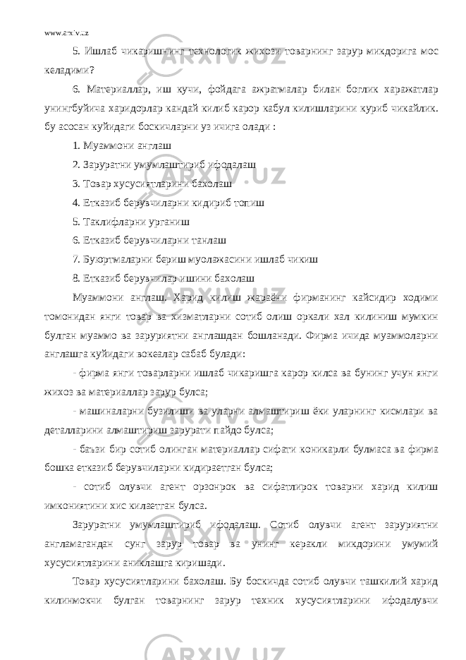 www.arxiv.uz 5. Ишлаб чикаришнинг технологик жихози товарнинг зарур микдорига мос келадими? 6. Материаллар, иш кучи, фойдага ажратмалар билан боглик харажатлар унингбуйича харидорлар кандай килиб карор кабул килишларини куриб чикайлик. бу асосан куйидаги боскичларни уз ичига олади : 1. Муаммони англаш 2. Заруратни умумлаштириб ифодалаш 3. Товар хусусиятларини бахолаш 4. Етказиб берувчиларни кидириб топиш 5. Таклифларни урганиш 6. Етказиб берувчиларни танлаш 7. Буюртмаларни бериш муолажасини ишлаб чикиш 8. Етказиб берувчилар ишини бахолаш Муаммони англаш. Харид килиш жараёни фирманинг кайсидир ходими томонидан янги товар ва хизматларни сотиб олиш оркали хал килиниш мумкин булган муаммо ва заруриятни англашдан бошланади. Фирма ичида муаммоларни англашга куйидаги вокеалар сабаб булади: - фирма янги товарларни ишлаб чикаришга карор килса ва бунинг учун янги жихоз ва материаллар зарур булса; - машиналарни бузилиши ва уларни алмаштириш ёки уларнинг кисмлари ва деталларини алмаштириш зарурати пайдо булса; - баъзи бир сотиб олинган материаллар сифати коникарли булмаса ва фирма бошка етказиб берувчиларни кидираетган булса; - сотиб олувчи агент орзонрок ва сифатлирок товарни харид килиш имкониятини хис килаетган булса. Заруратни умумлаштириб ифодалаш. Сотиб олувчи агент заруриятни англамагандан сунг зарур товар ва унинг керакли микдорини умумий хусусиятларини аниклашга киришади. Товар хусусиятларини бахолаш. Бу боскичда сотиб олувчи ташкилий харид килинмокчи булган товарнинг зарур техник хусусиятларини ифодалувчи 