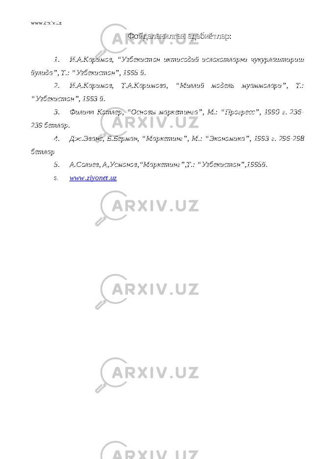 www.arxiv.uz Ф ойдаланилган адабиётлар : 1. И.А.Каримов, “Узбекистон иктисодий ислохотларни чукурлаштириш йулида”, Т.: “Узбекистон”, 1995 й. 2. И.А.Каримов, Т.А.Каримова, “Миллий модель муаммолари”, Т.: “Узбекистон”, 1993 й. 3. Филипп Котлер, “Основы маркетинга”, М.: “Прогресс”, 1990 г. 236- 239 бетлар. 4. Дж.Эванс, Б.Берман, “Маркетинг”, М.: “Экономика”, 1993 г. 296-298 бетлар 5. А.Солиев, А,Усмонов,“Маркетинг”,Т.: “Узбекистон”,1995й. 6. www.ziyonet.uz 