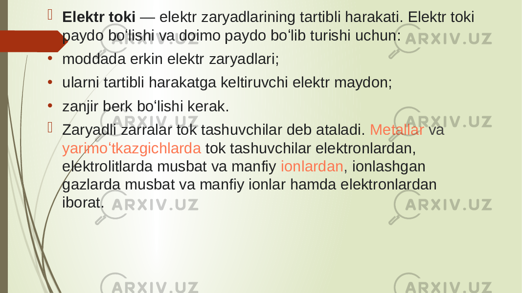  Elektr toki  — elektr zaryadlarining tartibli harakati. Elektr toki paydo boʻlishi va doimo paydo boʻlib turishi uchun: • moddada erkin elektr zaryadlari; • ularni tartibli harakatga keltiruvchi elektr maydon; • zanjir berk boʻlishi kerak.  Zaryadli zarralar tok tashuvchilar deb ataladi.  Metallar  va  yarimoʻtkazgichlarda   tok tashuvchilar elektronlardan, elektrolitlarda musbat va manfiy  ionlardan , ionlashgan gazlarda musbat va manfiy ionlar hamda elektronlardan iborat. 