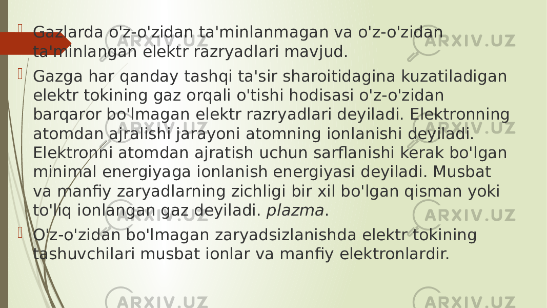  Gazlarda o&#39;z-o&#39;zidan ta&#39;minlanmagan va o&#39;z-o&#39;zidan ta&#39;minlangan elektr razryadlari mavjud.  Gazga har qanday tashqi ta&#39;sir sharoitidagina kuzatiladigan elektr tokining gaz orqali o&#39;tishi hodisasi o&#39;z-o&#39;zidan barqaror bo&#39;lmagan elektr razryadlari deyiladi. Elektronning atomdan ajralishi jarayoni atomning ionlanishi deyiladi. Elektronni atomdan ajratish uchun sarflanishi kerak bo&#39;lgan minimal energiyaga ionlanish energiyasi deyiladi. Musbat va manfiy zaryadlarning zichligi bir xil bo&#39;lgan qisman yoki to&#39;liq ionlangan gaz deyiladi.  plazma .  O&#39;z-o&#39;zidan bo&#39;lmagan zaryadsizlanishda elektr tokining tashuvchilari musbat ionlar va manfiy elektronlardir. 