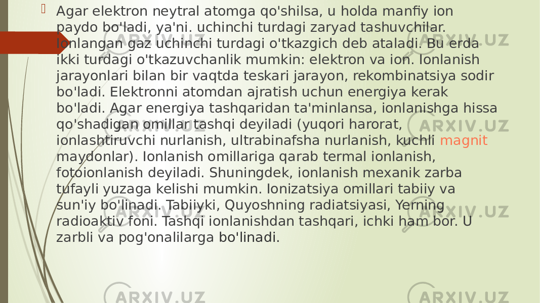  Agar elektron neytral atomga qo&#39;shilsa, u holda manfiy ion paydo bo&#39;ladi, ya&#39;ni. uchinchi turdagi zaryad tashuvchilar. Ionlangan gaz uchinchi turdagi o&#39;tkazgich deb ataladi. Bu erda ikki turdagi o&#39;tkazuvchanlik mumkin: elektron va ion. Ionlanish jarayonlari bilan bir vaqtda teskari jarayon, rekombinatsiya sodir bo&#39;ladi. Elektronni atomdan ajratish uchun energiya kerak bo&#39;ladi. Agar energiya tashqaridan ta&#39;minlansa, ionlanishga hissa qo&#39;shadigan omillar tashqi deyiladi (yuqori harorat, ionlashtiruvchi nurlanish, ultrabinafsha nurlanish, kuchli  magnit maydonlar ). Ionlanish omillariga qarab termal ionlanish, fotoionlanish deyiladi. Shuningdek, ionlanish mexanik zarba tufayli yuzaga kelishi mumkin. Ionizatsiya omillari tabiiy va sun&#39;iy bo&#39;linadi. Tabiiyki, Quyoshning radiatsiyasi, Yerning radioaktiv foni. Tashqi ionlanishdan tashqari, ichki ham bor. U zarbli va pog&#39;onalilarga bo&#39;linadi. 