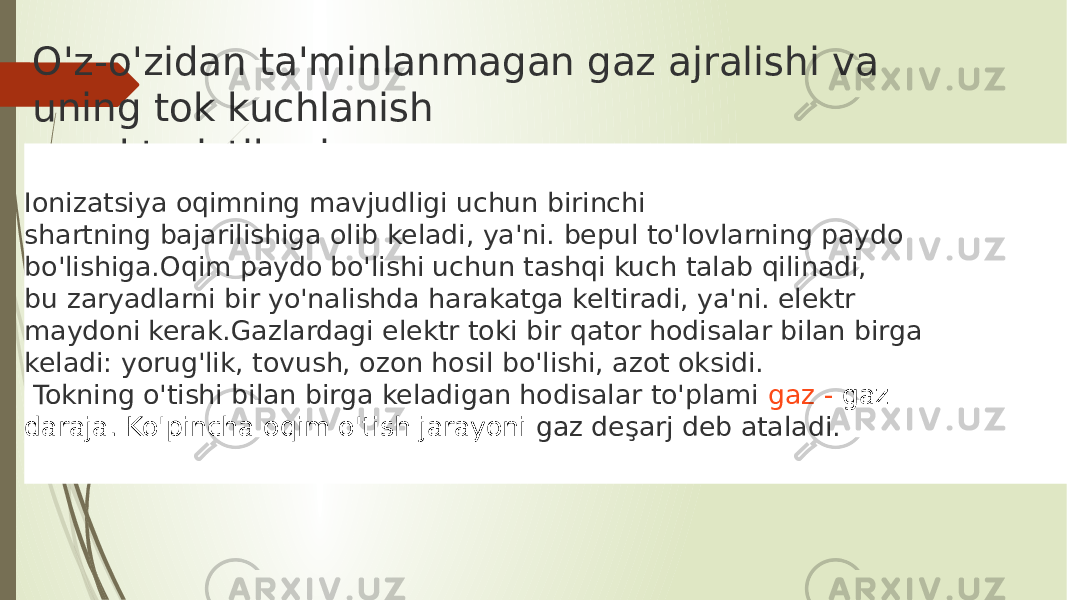 O&#39;z-o&#39;zidan ta&#39;minlanmagan gaz ajralishi va uning tok kuchlanish xarakteristikasi Ionizatsiya oqimning mavjudligi uchun birinchi shartning bajarilishiga olib keladi, ya&#39;ni. bepul to&#39;lovlarning paydo bo&#39;lishiga.Oqim paydo bo&#39;lishi uchun tashqi kuch talab qilinadi, bu zaryadlarni bir yo&#39;nalishda harakatga keltiradi, ya&#39;ni. elektr maydoni kerak.Gazlardagi elektr toki bir qator hodisalar bilan birga keladi: yorug&#39;lik, tovush, ozon hosil bo&#39;lishi, azot oksidi. Tokning o&#39;tishi bilan birga keladigan hodisalar to&#39;plami  gaz - gaz   daraja. Ko&#39;pincha oqim o&#39;tish jarayoni gaz deşarj deb ataladi. 