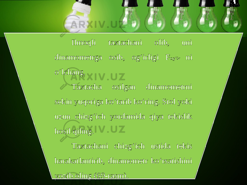 Ilmoqli taxtachani olib, uni dinamometrga osib, og‘irligi F og‘ir ni o‘lchang. Taxtacha osilgan dinamometrni sekin yuqoriga ko‘tarib ko‘ring. Stol yoki uzun chizg‘ich yordamida qiya tekislik hosil qiling. Taxtachani chizg‘ich ustida tekis harakatlantirib, dinamometr ko‘rsatishini yozib oling (69-rasm). 