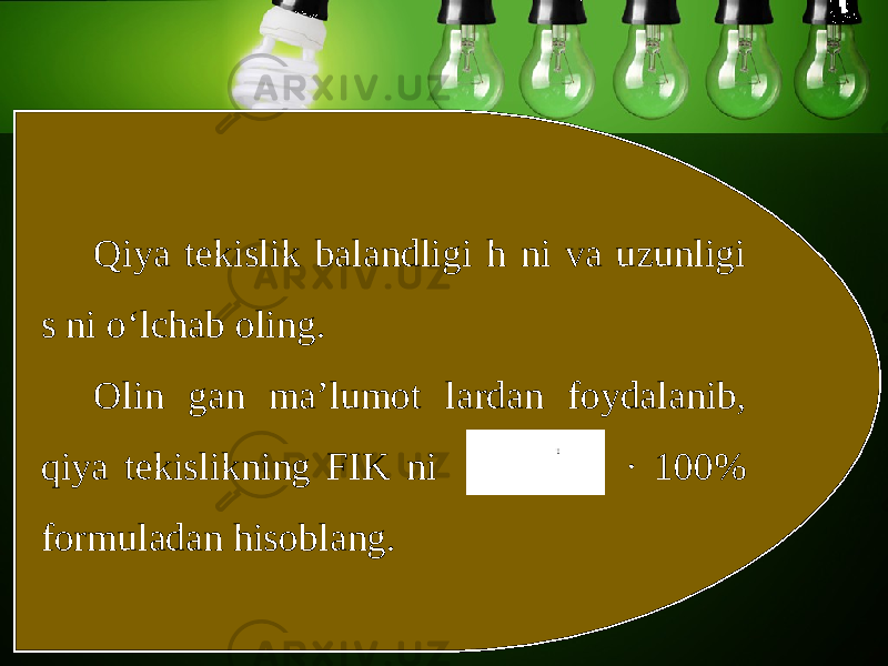 Qiya tekislik balandligi h ni va uzunligi s ni o‘lchab oling. Olin gan ma’lumot lardan foydalanib, qiya tekislikning FIK ni · 100% formuladan hisoblang. 