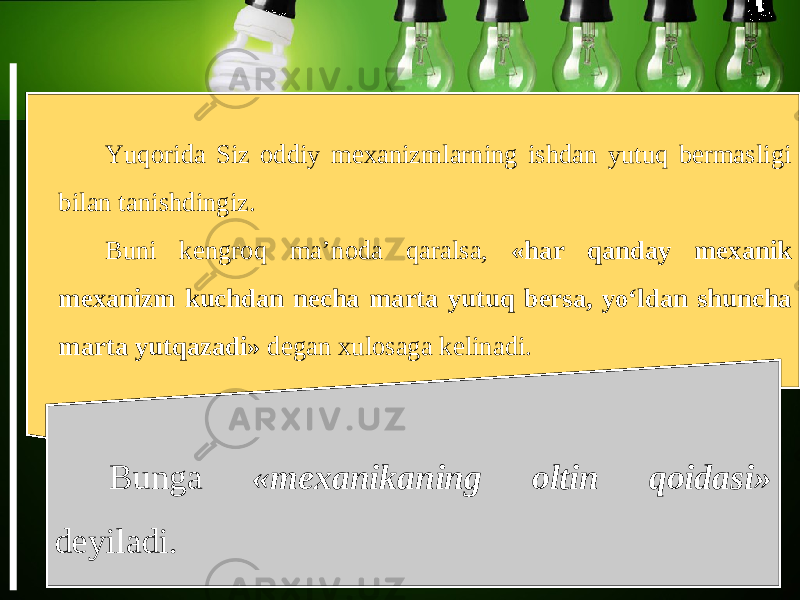 Yuqorida Siz oddiy mexanizmlarning ishdan yutuq bermasligi bilan tanishdingiz. Buni kengroq ma’noda qaralsa, «har qanday mexanik mexanizm kuchdan necha marta yutuq bersa, yo‘ldan shuncha marta yutqazadi» degan xulosaga kelinadi. Bunga «mexanikaning oltin qoidasi» deyiladi. 