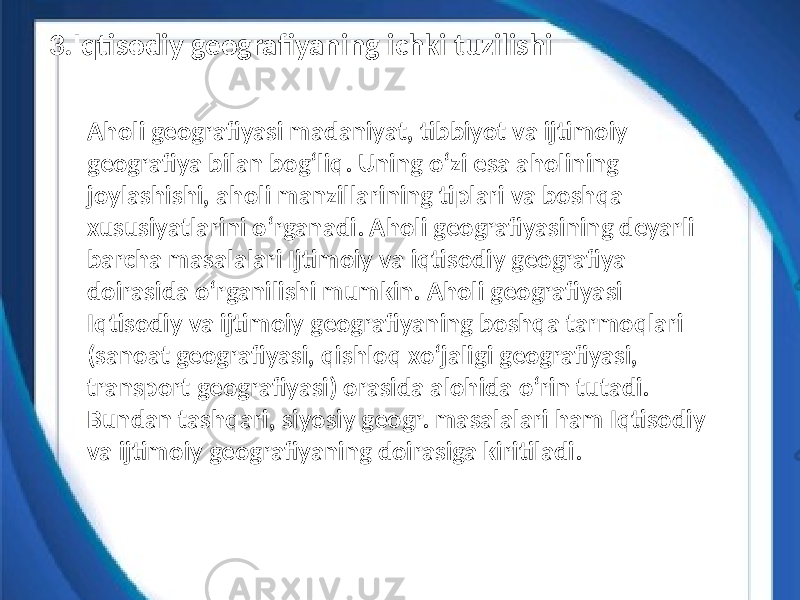 Aholi geografiyasi madaniyat, tibbiyot va ijtimoiy geografiya bilan bogʻliq. Uning oʻzi esa aholining joylashishi, aholi manzillarining tiplari va boshqa xususiyatlarini oʻrganadi. Aholi geografiyasining deyarli barcha masalalari Ijtimoiy va iqtisodiy geografiya doirasida oʻrganilishi mumkin. Aholi geografiyasi Iqtisodiy va ijtimoiy geografiyaning boshqa tarmoqlari (sanoat geografiyasi, qishloq xoʻjaligi geografiyasi, transport geografiyasi) orasida alohida oʻrin tutadi. Bundan tashqari, siyosiy geogr. masalalari ham Iqtisodiy va ijtimoiy geografiyaning doirasiga kiritiladi.3.Iqtisodiy geografiyaning ichki tuzilishi 