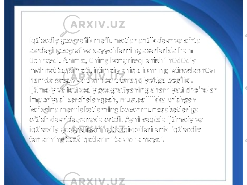 Iqtisodiy geografik maʼlumotlar antik davr va oʻrta asrdagi geograf va sayyohlarning asarlarida ham uchraydi. Ammo, uning keng rivojlanishi hududiy mehnat taqsimoti, ijtimoiy chiqarishning ixtisoslashuvi hamda savdo va transport taraqqiyotiga bogʻliq. Ijtimoiy va iqtisodiy geografiyaning ahamiyati shoʻrolar imperiyasi parchalangach, mustaqillikka erishgan koʻpgina mamlakatlarning bozor munosabatlariga oʻtish davrida yanada ortdi. Ayni vaqtda Ijtimoiy va iqtisodiy geografiyaning tadqiqotlari aniq iqtisodiy fanlarning tadqiqotlarini takrorlamaydi. 