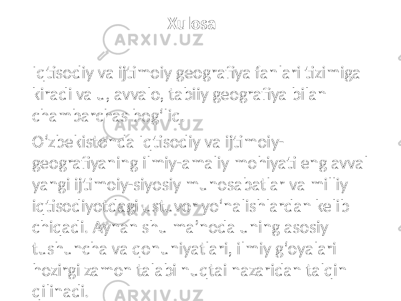 Xulosa Iqtisodiy va ijtimoiy geografiya fanlari tizimiga kiradi va u, avvalo, tabiiy geografiya bilan chambarchas bogʻliq. Oʻzbekistonda Iqtisodiy va ijtimoiy- geografiyaning ilmiy-amaliy mohiyati eng avval yangi ijtimoiy-siyosiy munosabatlar va milliy iqtisodiyotdagi ustuvor yoʻnalishlardan kelib chiqadi. Aynan shu maʼnoda uning asosiy tushuncha va qonuniyatlari, ilmiy gʻoyalari hozirgi zamon talabi nuqtai nazaridan talqin qilinadi. 