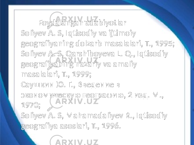  Foydalangan adabiyotlar Soliyev A. S, Iqtisodiy va ijtimoiy geografiyaning dolzarb masalalari, T., 1995; Soliyev A. S, Qarshiboyeva L. Q., Iqtisodiy geografiyaning nazariy va amaliy masalalari, T., 1999; Саушкин Ю. Г., Введение в экономическую географию, 2 изд. М., 1970; Soliyev A. S, Mahamadaliyev R., Iqtisodiy geografiya asoslari, T., 1996. 