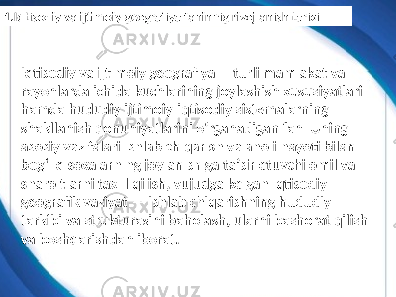 Iqtisodiy va ijtimoiy geografiya— turli mamlakat va rayonlarda ichida kuchlarining joylashish xususiyatlari hamda hududiy ijtimoiy-iqtisodiy sistemalarning shakllanish qonuniyatlarini oʻrganadigan fan. Uning asosiy vazifalari ishlab chiqarish va aholi hayoti bilan bogʻliq soxalarning joylanishiga taʼsir etuvchi omil va sharoitlarni taxlil qilish, vujudga kelgan iqtisodiy geografik vaziyat — ishlab chiqarishning hududiy tarkibi va strukturasini baholash, ularni bashorat qilish va boshqarishdan iborat.1.Iqtisodiy va ijtimoiy geografiya faninnig rivojlanish tarixi 