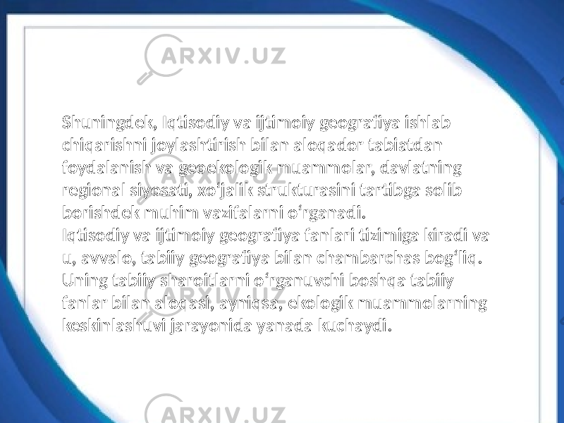 Shuningdek, Iqtisodiy va ijtimoiy geografiya ishlab chiqarishni joylashtirish bilan aloqador tabiatdan foydalanish va geoekologik muammolar, davlatning regional siyosati, xoʻjalik strukturasini tartibga solib borishdek muhim vazifalarni oʻrganadi. Iqtisodiy va ijtimoiy geografiya fanlari tizimiga kiradi va u, avvalo, tabiiy geografiya bilan chambarchas bogʻliq. Uning tabiiy sharoitlarni oʻrganuvchi boshqa tabiiy fanlar bilan aloqasi, ayniqsa, ekologik muammolarning keskinlashuvi jarayonida yanada kuchaydi. 