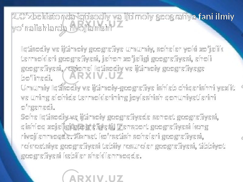 Iqtisodiy va ijtimoiy geografiya umumiy, sohalar yoki xoʻjalik tarmoklari geografiyasi, jahon xoʻjaligi geografiyasi, aholi geografiyasi, regional Iqtisodiy va ijtimoiy geografiyaga boʻlinadi. Umumiy Iqtisodiy va ijtimoiy-geografiya ishlab chiqarishni yaxlit va uning alohida tarmoklarining joylashish qonuniyatlarini oʻrganadi. Soha Iqtisodiy va ijtimoiy geografiyada sanoat geografiyasi, qishloq xojaligi geografiyasi, transport geografiyasi keng rivojlanmoqda. Xizmat koʻrsatish sohalari geografiyasi, rekreatsiya geografiyasi tabiiy resurelar geografiyasi, tibbiyot geografiyasi kabilar shakllanmoqda.2.O‘zbekistonda iqtisodiy va ijtimoiy geografiya fani ilmiy yo‘nalishlarda rivojlanishi 