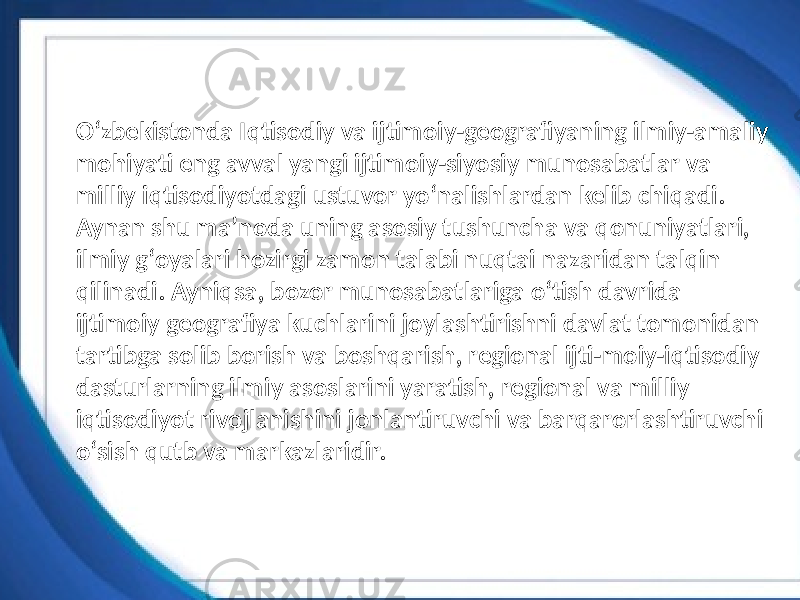 Oʻzbekistonda Iqtisodiy va ijtimoiy-geografiyaning ilmiy-amaliy mohiyati eng avval yangi ijtimoiy-siyosiy munosabatlar va milliy iqtisodiyotdagi ustuvor yoʻnalishlardan kelib chiqadi. Aynan shu maʼnoda uning asosiy tushuncha va qonuniyatlari, ilmiy gʻoyalari hozirgi zamon talabi nuqtai nazaridan talqin qilinadi. Ayniqsa, bozor munosabatlariga oʻtish davrida ijtimoiy geografiya kuchlarini joylashtirishni davlat tomonidan tartibga solib borish va boshqarish, regional ijti-moiy-iqtisodiy dasturlarning ilmiy asoslarini yaratish, regional va milliy iqtisodiyot rivojlanishini jonlantiruvchi va barqarorlashtiruvchi oʻsish qutb va markazlaridir. 