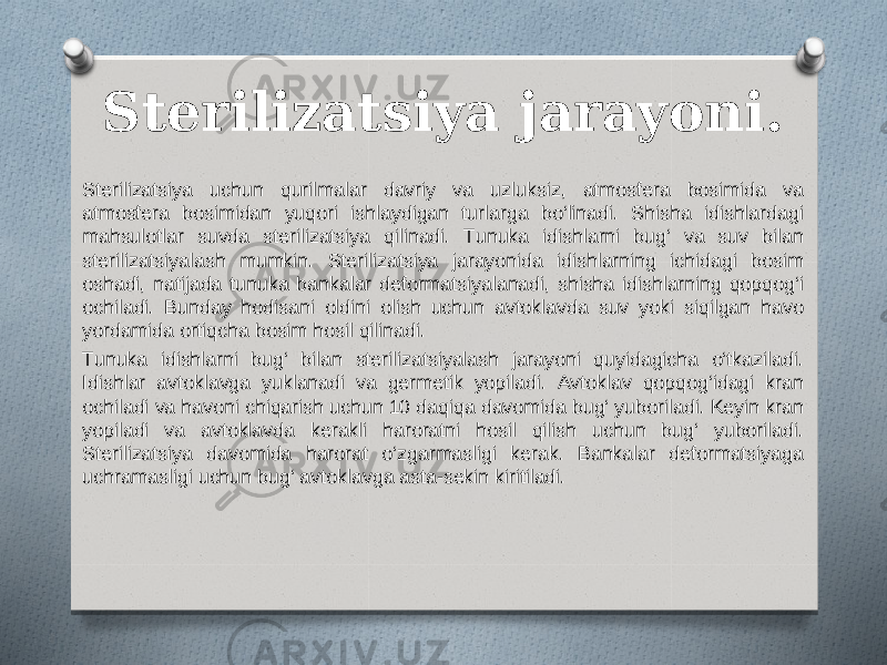 Sterilizatsiya jarayoni. Sterilizatsiya uchun qurilmalar davriy va uzluksiz, atmosfera bosimida va atmosfera bosimidan yuqori ishlaydigan turlarga bo‘linadi. Shisha idishlardagi mahsulotlar suvda sterilizatsiya qilinadi. Tunuka idishlarni bug‘ va suv bilan sterilizatsiyalash mumkin. Sterilizatsiya jarayonida idishlarning ichidagi bosim oshadi, natijada tunuka bankalar deformatsiyalanadi, shisha idishlarning qopqog‘i ochiladi. Bunday hodisani oldini olish uchun avtoklavda suv yoki siqilgan havo yordamida ortiqcha bosim hosil qilinadi. Tunuka idishlarni bug‘ bilan sterilizatsiyalash jarayoni quyidagicha o‘tkaziladi. Idishlar avtoklavga yuklanadi va germetik yopiladi. Avtoklav qopqog‘idagi kran ochiladi va havoni chiqarish uchun 10 daqiqa davomida bug‘ yuboriladi. Keyin kran yopiladi va avtoklavda kerakli haroratni hosil qilish uchun bug‘ yuboriladi. Sterilizatsiya davomida harorat o‘zgarmasligi kerak. Bankalar deformatsiyaga uchramasligi uchun bug‘ avtoklavga asta-sekin kiritiladi. 