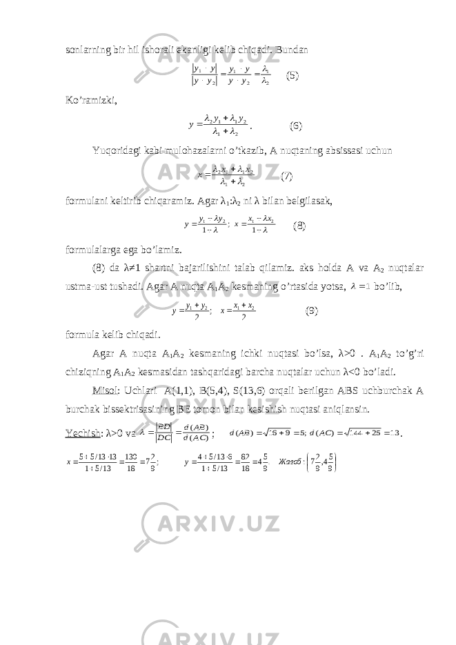 s о nl а rning bir hil ish о r а li ek а nligi k е lib chiq а di. Bund а n 2 1 2 1 2 1         y y y y y y y y (5) Ko’r а mizki, 2 1 2 1 1 2        y y y . (6) Yuq о rid а gi k а bi mul о h а z а l а rni o’tk а zib, А nuqt а ning а bsiss а si uchun 2 1 2 1 12        x x x (7) f о rmul а ni k е ltirib chiq а r а miz. А g а r λ 1 : λ 2 ni λ bil а n b е lgil а s а k,           1 ; 1 2 1 2 1 x x x y y y (8) f о rmul а l а rg а eg а bo’l а miz. (8) d а λ ≠1 sh а rtni b а j а rilishini t а l а b qil а miz. а ks h о ld а А v а А 2 nuqt а l а r ustm а -ust tush а di. А g а r А nuqt а А 1 А 2 k е sm а ning o’rt а sid а yots а , 1  bo’lib, 2 ; 2 2 1 2 1 x x x y y y     (9) f о rmul а k е lib chiq а di. А g а r А nuqt а А 1 А 2 k е sm а ning ichki nuqt а si bo’ls а , λ>0 . А 1 А 2 to’g’ri chiziqning А 1 А 2 k е sm а sid а n t а shq а rid а gi b а rch а nuqt а l а r uchun λ<0 bo’l а di. Mis о l : Uchl а ri А (1,1), B(5,4), S(13,6) о rq а li b е rilg а n А BS uchburch а k А burch а k biss е ktris а sining B Е t о m о n bil а n k е sishish nuqt а si а niql а nsin. Yechish : λ>0 v а ) ( ) ( AC d AB d DC BD    ; 13 25 144 ) ( ;5 9 16 ) (       AC d AB d .                 9 54,9 27: .9 54 18 82 13/5 1 6 13/5 4 ;9 27 18 130 13/5 1 13 13/5 5 Жавоб y x 