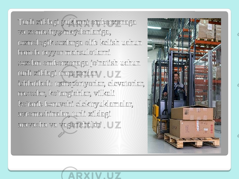 Turli xildagi yuklarni omborxonaga va xomashyo maydonlariga, texnologik sexlarga olib kelish uchun hamda tayyor mahsulotlarni sexdan omborxonaga jo&#39;natish uchun turli xildagi transportlar ishlatiladi: transportyorlar, elevatorlar, nasoslar, ko&#39;targichlar, vilkali ko&#39;tarib beruvchi elektryuklamalar, avtomashinalar, turli xildagi aravacha va vagonchalar. 