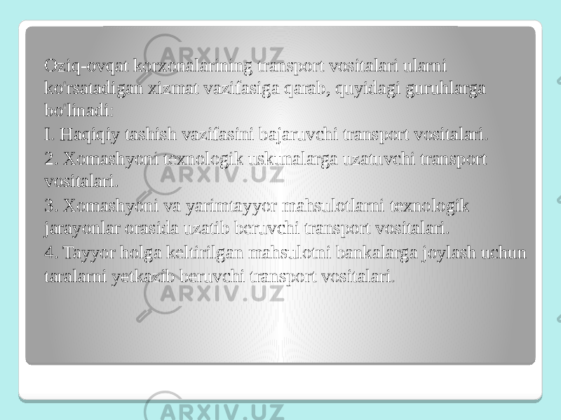 Oziq-ovqat korxonalarining transport vositalari ularni ko&#39;rsatadigan xizmat vazifasiga qarab, quyidagi guruhlarga bo&#39;linadi: I. Haqiqiy tashish vazifasini bajaruvchi transport vositalari. 2. Xomashyoni texnologik uskunalarga uzatuvchi transport vositalari. 3. Xomashyoni va yarimtayyor mahsulotlarni texnologik jarayonlar orasida uzatib beruvchi transport vositalari. 4. Tayyor holga keltirilgan mahsulotni bankalarga joylash uchun taralarni yetkazib beruvchi transport vositalari. 