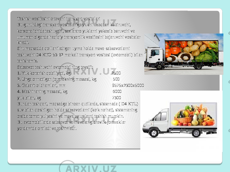 Tashish vazifasini o&#39;tovchi transport vositalari Bu guruhdagi transport vositalariga yukni uzoqdan keltiruvchi, korxona ichida tashuvchi, sexlararo yuklarni yekazib beruvchi va umuman olganda haqiqiy transportlik vazifasini bajaruvchi vositalar kiradi. Shu maqsadda qo&#39;llaniladigan uyma holda meva-sabzavotlarni tashuvchi D4 KTO-53-12 markali transport vositasi (avtomobil) bilan tanishamiz. Sabzavot tashuvchi avtomobilning tavsifi: 1. Yuk ko&#39;tarish qobiliyati, kg 2500 2. Unga o&#39;rnatilgan jo&#39;mrakning massasi, kg 500 3. Gabarit o&#39;lchamlari, mm 9575х2300х5000 4. Mashinaning massasi, kg 6000 yuk bilan, kg 7300 Bundan tashqari, maqsadga binoan qutilarda, sisternada ( D4 KTL) suv bilan qo&#39;shilgan holda sabzavotlarni (ko&#39;k no&#39;hat), sisternaning o&#39;zida tomat-pulpasini va meva pyurelarni tashish mumkin. Bu avtomobillarda sabzavot va mevalar gidravlik jo&#39;mraklar yordamida ortiladi va tushiriladi . 