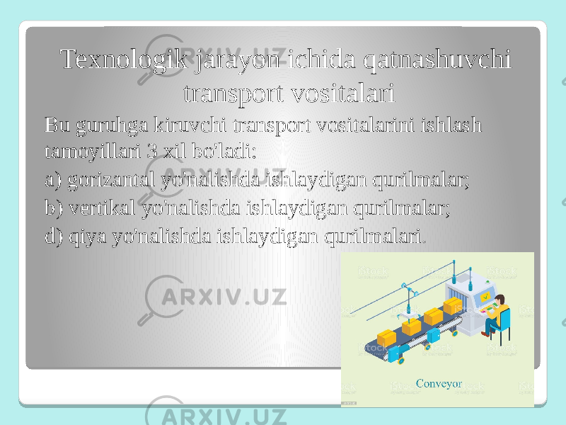 Texnologik jarayon ichida qatnashuvchi transport vositalari Bu guruhga kiruvchi transport vositalarini ishlash tamoyillari 3 xil bo&#39;ladi: a) gorizantal yo&#39;nalishda ishlaydigan qurilmalar; b) vertikal yo&#39;nalishda ishlaydigan qurilmalar; d) qiya yo&#39;nalishda ishlaydigan qurilmalari . 