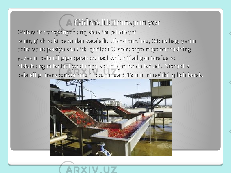 Gidravlik transportyor Gidravlik transportyor ariq shaklini eslatib uni temir, g&#39;ish yoki betondan yasaladi. Ular 4 burchag, 3-burchag, yarim doira va trapetsiya shaklida quriladi U xomashyo maydonchasining yuzasini balandligiga qarab xomashyo kiritiladigan tarafga yo nishablangan bo&#39;ladi yoki unga ko&#39;tarilgan holda bo&#39;ladi. Nishablik balandligi transportyorning 1 pog. m ga 8-12 mm ni tashkil qilish kerak. 