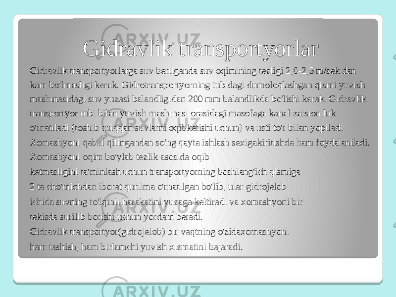 Gidravlik transportyorlar Gidravlik transportyorlarga suv berilganda suv oqimining tezligi 2,0-2,5 m/sek dan kam bo&#39;lmasligi kerak. Gidrotransportyorning tubidagi dumoloqlashgan qismi yuvish mashinasidagi suv yuzasi balandligidan 200 mm balandlikda bo&#39;lishi kerak. Gidravlik transportyor tubi bilan yuvish mashinasi orasidagi masofaga kanalizatsion luk o&#39;rnatiladi (toshib chiqqan suvlarni oqibketishi uchun) va usti to&#39;r bilan yopiladi Xomashyoni qabul qilingandan so&#39;ng qayta ishlash sexigakiritishda ham foydalaniladi. Xomashyoni oqim bo&#39;ylab tezlik asosida oqib ketmasligini ta&#39;minlash uchun transportyorning boshlang&#39;ich qismiga 2 ta cho&#39;michdan iborat qurilma o&#39;rnatilgan bo&#39;lib, ular gidrojelob ichida suvning to&#39;lqinli harakatini yuzaga keltiradi va xomashyoni bir tekisda surilib borishi uchun yordam beradi. Gidravlik transportyor(gidrojelob) bir vaqtning o&#39;zidaxomashyoni ham tashish, ham birlamchi yuvish xizmatini bajaradi. 