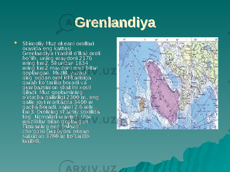 GrenlandiyaGrenlandiya  Shimoliy Muz okeani orollari Shimoliy Muz okeani orollari orasida eng kattasi orasida eng kattasi Grenlandiya (Yashil o’lka) oroli Grenlandiya (Yashil o’lka) oroli bo’lib, uning maydoni 2176 bo’lib, uning maydoni 2176 ming km2. Shundan 1834 ming km2. Shundan 1834 ming km2 maydoni muz bilan ming km2 maydoni muz bilan qoplangan. Muzlik yuzasi qoplangan. Muzlik yuzasi qirg`oqdan orol ichkarisiga qirg`oqdan orol ichkarisiga qarab ko’tarilib boradi va qarab ko’tarilib boradi va gumbazsimon shaklni xosil gumbazsimon shaklni xosil qiladi. qiladi. Muz qoplamining Muz qoplamining o’rtacha qalinligi 2300 m, eng o’rtacha qalinligi 2300 m, eng qalin joyi markazda 3400 m qalin joyi markazda 3400 m gacha boradi, xajmi 2,6 mln.. gacha boradi, xajmi 2,6 mln.. km3. Orolning sharqiy soxilida km3. Orolning sharqiy soxilida toto g`g` tizmalari mavjud. Ular tizmalari mavjud. Ular muzliklar bilan qoplangan. muzliklar bilan qoplangan. Tizmaning eng baland Tizmaning eng baland cho’qqisi Gunbyorn okean cho’qqisi Gunbyorn okean satxidan 3700 m ko’tarilib satxidan 3700 m ko’tarilib turibdi. turibdi. 