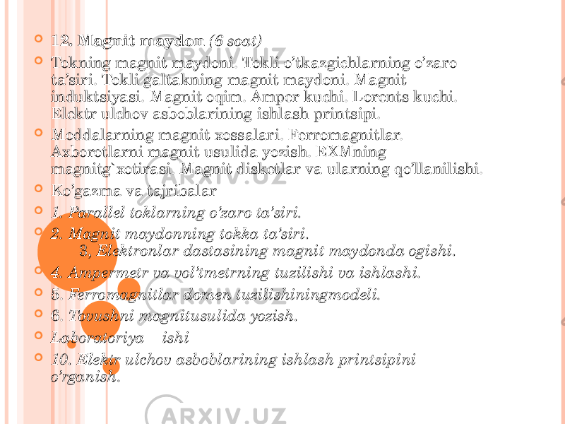  12. Magnit maydon (6 soat)  Tokning magnit maydoni. Tokli o’tkazgichlarning o’zaro ta’siri. Tokli galtakning magnit maydoni. Magnit induktsiyasi. Magnit oqim. Amper kuchi. Lorents kuchi. Elektr ulchov asboblarining ishlash printsipi.  Moddalarning magnit xossalari. Ferromagnitlar. Axborotlarni magnit usulida yozish. EXMning magnitg`xotirasi. Magnit disketlar va ularning qo’llanilishi.  Ko’gazma va tajribalar  1. Parallel toklarning o’zaro ta’siri.  2. Magnit maydonning tokka ta’siri. 3, Elektronlar dastasining magnit maydonda ogishi.  4. Ampermetr va vol’tmetrning tuzilishi va ishlashi.  5. Ferromagnitlar domen tuzilishiningmodeli.  6. Tovushni magnitusulida yozish.  Laboratoriya ishi  10. Elektr ulchov asboblarining ishlash printsipini o’rganish. 