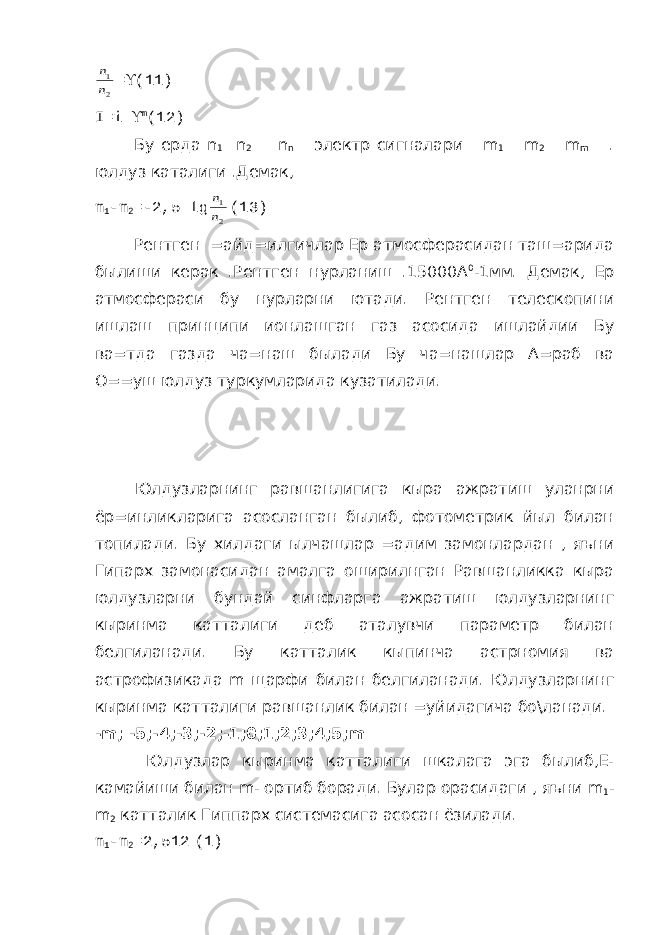 2 1 n n=  (11) I = i  m (12) Бу ерда n 1 n 2 n n электр сигналари m 1 m 2 m m . юлдуз каталиги .Демак, m 1 - m 2 =-2,5 lg 2 1 n n (13) Рентген =айд=илгичлар Ер атмосферасидан таш=арида былиши керак .Рентген нурланиш .15000А 0 -1мм. Демак, Ер атмосфераси бу нурларни ютади. Рентген телескопини ишлаш принципи ионлашган газ асосида ишлайдии Бу ва=тда газда ча=наш былади Бу ча=нашлар А=раб ва О==уш юлдуз туркумларида кузатилади. Юлдузларнинг равшанлигига кыра ажратиш уланрни ёр=инликларига асосланган былиб, фотометрик йыл билан топилади. Бу хилдаги ылчашлар =адим замонлардан , яъни Гипарх замонасидан амалга оширилнган Равшанликка кыра юлдузларни бундай синфларга ажратиш юлдузларнинг кыринма катталиги деб аталувчи параметр билан белгиланади. Бу катталик кыпинча астрномия ва астрофизикада m щарфи билан белгиланади. Юлдузларнинг кыринма катталиги равшанлик билан =уйидагича бо\ланади. - m ; -5;-4;-3;-2;-1;0;1;2;3;4;5; m Юлдузлар кыринма катталиги шкалага эга былиб,Е- камайиши билан m - ортиб боради. Булар орасидаги , яъни m 1 - m 2 катталик Гиппарх системасига асосан ёзилади. m 1 - m 2 =2,512 (1) 