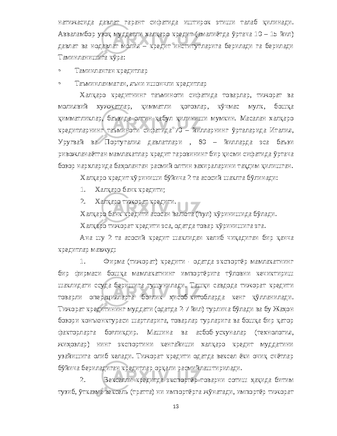 натижасида давлат гарант сифатида иштирок этиши талаб қилинади . Авваламбор узоқ муддатли халқаро кредит ( амалиётда ўртача 10 – 15 йил ) давлат ва нодавлат молия – кредит институтларига берилади га берилади Таминланишига кўра : • Таминланган кредитлар • Таъминланмаган , яъни ишончли кредитлар Халқаро кредитнинг таъминоти сифатида товарлар , тижорат ва молиявий хужжатлар , қимматли қоғозлар , кўчмас мулк , бошқа қимматликлар , баъзида олтин қабул қилиниши мумкин . Масалан халқаро кредитларнинг таъминоти сифатида 70 – йилларнинг ўрталарида Италия , Уругвай ва Португалия давлатлари , 80 – йилларда эса баъзи ривожланаётган мамлакатлар кредит гаровининг бир қисми сифатида ўртача бозор нархларида баҳоланган расмий олтин захираларини тақдим қилишган . Халқаро кредит кўриниши бўйича 2 та асосий шаклга бўлинади : 1. Халқаро банк кредити ; 2. Халқаро тижорат кредити . Халқаро банк кредити асосан валюта ( пул ) кўринишида бўлади . Халқаро тижорат кредити эса , одатда товар кўринишига эга . Ана шу 2 та асосий кредит шаклидан келиб чиқадиган бир қанча кредитлар мавжуд : 1. Фирма ( тижорат ) кредити - одатда экспортёр мамлакатнинг бир фирмаси бошқа мамлакатнинг импортёрига тўловни кечиктириш шаклидаги ссуда беришига тушунилади . Ташқи савдода тижорат кредити товарли операцияларга боғлик ҳисоб - китобларда кенг қўлланилади . Тижорат кредитининг муддати ( одатда 2-7 йил ) турлича бўлади ва бу Жаҳон бозори конъюнктураси шартларига , товарлар турларига ва бошқа бир қатор факторларга боғликдир . Машина ва асбоб - ускуналар ( технология , жиҳозлар ) нинг экспортини кенгайиши халқаро кредит муддатини узайишига олиб келади . Тижорат кредити одатда вексел ёки очиқ счётлар бўйича бериладиган кредитлар орқали расмийлаштирилади . 2. Векселли кредитда экспортёр товарни сотиш ҳақида битим тузиб , ўтказма вексель ( тратта ) ни импортёрга жўнатади , импортёр тижорат 13 