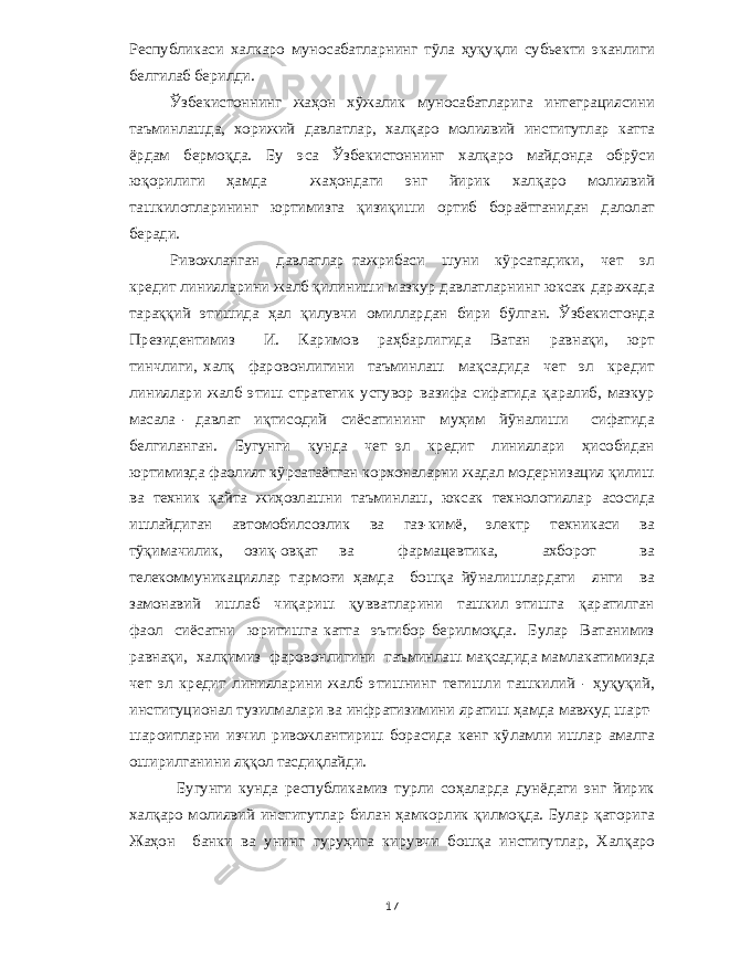 Республикаси халкаро муносабатларнинг тўла ҳуқуқли субьекти эканлиги белгилаб берилди . Ўзбекистоннинг жаҳон хўжалик муносабатларига интеграциясини таъминлашда , хорижий давлатлар , халқаро молиявий институтлар катта ёрдам бермоқда . Бу эса Ўзбекистоннинг халқаро майдонда обрўси юқорилиги ҳамда жаҳондаги энг йирик халқаро молиявий ташкилотларининг юртимизга қизиқиши ортиб бораётганидан далолат беради . Ривожланган давлатлар тажрибаси шуни кўрсатадики , чет эл кредит линияларини жалб қилиниши мазкур давлатларнинг юксак даражада тараққий этишида ҳал қилувчи омиллардан бири бўлган . Ўзбекистонда Президентимиз И . Каримов раҳбарлигида Ватан равнақи , юрт тинчлиги , халқ фаровонлигини таъминлаш мақсадида чет эл кредит линиялари жалб этиш стратегик устувор вазифа сифатида қаралиб , мазкур масала - давлат иқтисодий сиёсатининг муҳим йўналиши сифатида белгиланган . Бугунги кунда чет эл кредит линиялари ҳисобидан юртимизда фаолият кўрсатаётган корхоналарни жадал модернизация қилиш ва техник қайта жиҳозлашни таъминлаш , юксак технологиялар асосида ишлайдиган автомобилсозлик ва газ - кимё , электр техникаси ва тўқимачилик , озиқ - овқат ва фармацевтика , ахборот ва телекоммуникациялар тармоғи ҳамда бошқа йўналишлардаги янги ва замонавий ишлаб чиқариш қувватларини ташкил этишга қаратилган фаол сиёсатни юритишга катта эътибор берилмоқда . Булар Ватанимиз равнақи , халқимиз фаровонлигини таъминлаш мақсадида мамлакатимизда чет эл кредит линияларини жалб этишнинг тегишли ташкилий - ҳуқуқий , институционал тузилмалари ва инфратизимини яратиш ҳамда мавжуд шарт - шароитларни изчил ривожлантириш борасида кенг кўламли ишлар амалга оширилганини яққол тасдиқлайди . Бугунги кунда республикамиз турли соҳаларда дунёдаги энг йирик халқаро молиявий институтлар билан ҳамкорлик қилмоқда . Булар қаторига Жаҳон банки ва унинг гуруҳига кирувчи бошқа институтлар , Халқаро 17 