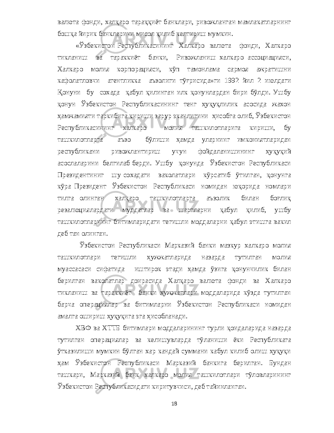 валюта фонди , халқаро тараққиёт банклари , ривожланган мамлакатларнинг бошқа йирик банкларини мисол қилиб келтириш мумкин . « Ўзбекистон Республикасининг Халкаро валюта фонди , Халкаро тикланиш ва тараккиёт банки , Ривожланиш халкаро ассоциацияси , Халкаро молия корпорацияси , кўп тамонлама сармоя ажратишни кафолатловчи агентликка аъзолиги тўғрисида » ги 1992 йил 2 июлдаги Қонуни бу сохада қабул қилинган илк қонунлардан бири бўлди . Ушбу қонун Ўзбекистон Республикасининг тенг ҳуқуқлилик асосида жахон ҳамжамияти таркибига кириши зарур эканлигини ҳисобга олиб , Ўзбекистон Республикасининг халкаро молия ташкилотларига кириши , бу ташкилотларга аъзо бўлиши ҳамда уларнинг имкониятларидан республикани ривожлантириш учун фойдаланишининг ҳуқуқий асослаларини белгилаб берди . Ушбу қонунда Ўзбекистон Республикаси Президентиниг шу сохадаги ваколатлари кўрсатиб ўтилган , қонунга кўра Президент Ўзбекистон Республикаси номидан юқорида номлари тилга олинган халқаро ташкилотларга аъзолик билан боғлиқ резалюциялардаги муддатлар ва шартларни қабул қилиб , ушбу ташкилотларнинг битимларидаги тегишли моддаларни қабул этишга вакил деб тан олинган . Ўзбекистон Республикаси Марказий банки мазкур халкаро молия ташкилотлари тегишли ҳужжатларида назарда тутилган молия муассасаси сифатида иштирок этади ҳамда ўзига қонунчилик билан берилган ваколатлар доирасида Халқаро валюта фонди ва Халкаро тикланиш ва тараккиёт банки ҳужжатлари моддаларида кўзда тутилган барча операциялар ва битимларни Ўзбекистон Республикаси номидан амалга ошириш ҳуқуқига эга ҳисобланади . ХВФ ва ХТТБ битимлари моддаларининг турли қоидаларида назарда тутилган операциялар ва келишувларда тўланиши ёки Республикага ўтказилиши мумкин бўлган хар кандай суммани кабул килиб олиш ҳуқуқи ҳам Ўзбекистон Республикаси Марказий банкига берилган . Бундан ташкари , Марказий банк халкаро молия ташкилотлари тўловларининг Ўзбекистон Республикасидаги киритувчиси , деб тайинланган . 18 