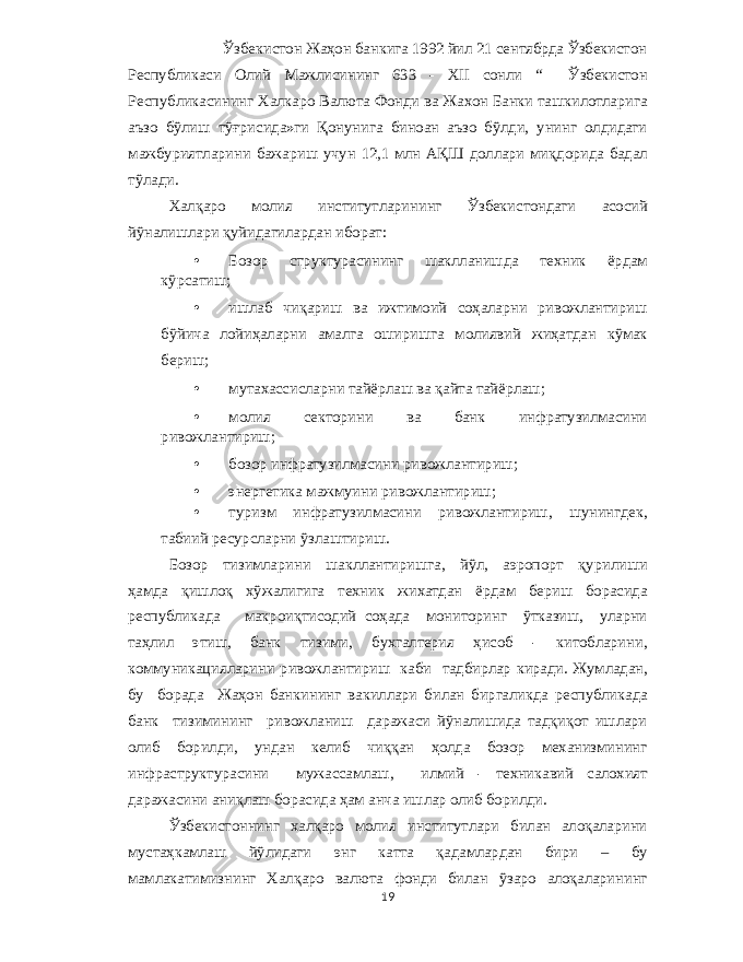 Ўзбекистон Жаҳон банкига 1992 йил 21 сентябрда Ўзбекистон Республикаси Олий Мажлисининг 633 - XII сонли “ Ўзбекистон Республикасининг Халкаро Валюта Фонди ва Жахон Банки ташкилотларига аъзо бўлиш тўғрисида » ги Қонунига биноан аъзо бўлди , унинг олдидаги мажбуриятларини бажариш учун 12,1 млн АҚШ доллари миқдорида бадал тўлади . Халқаро молия институтларининг Ўзбекистондаги асосий йўналишлари қуйидагилардан иборат : • Бозор структурасининг шаклланишда техник ёрдам кўрсатиш ; • ишлаб чиқариш ва ижтимоий соҳаларни ривожлантириш бўйича лойиҳаларни амалга оширишга молиявий жиҳатдан кўмак бериш ; • мутахассисларни тайёрлаш ва қайта тайёрлаш ; • молия секторини ва банк инфратузилмасини ривожлантириш ; • бозор инфратузилмасини ривожлантириш ; • энергетика мажмуини ривожлантириш ; • туризм инфратузилмасини ривожлантириш , шунингдек , табиий ресурсларни ўзлаштириш . Бозор тизимларини шакллантиришга , йўл , аэропорт қурилиши ҳамда қишлоқ хўжалигига техник жихатдан ёрдам бериш борасида республикада макроиқтисодий соҳада мониторинг ўтказиш , уларни таҳлил этиш , банк тизими , бухгалтерия ҳисоб - китобларини , коммуникацияларини ривожлантириш каби тадбирлар киради . Жумладан , бу борада Жаҳон банкининг вакиллари билан биргаликда республикада банк тизимининг ривожланиш даражаси йўналишида тадқиқот ишлари олиб борилди , ундан келиб чиққан ҳолда бозор механизмининг инфраструктурасини мужассамлаш , илмий - техникавий салохият даражасини аниқлаш борасида ҳам анча ишлар олиб борилди . Ўзбекистоннинг халқаро молия институтлари билан алоқаларини мустаҳкамлаш йўлидаги энг катта қадамлардан бири – бу мамлакатимизнинг Халқаро валюта фонди билан ўзаро алоқаларининг 19 