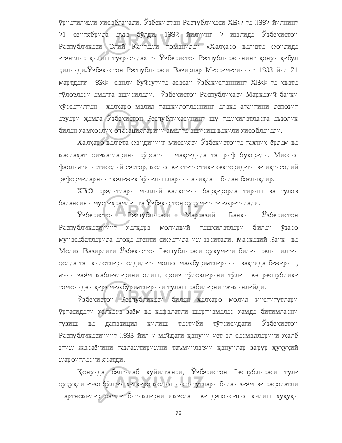 ўрнатилиши ҳисобланади . Ўзбекистон Республикаси ХВФ га 1992 йилнинг 21 сентябрида аъзо бўлди . 1992 йилнинг 2 июлида Ўзбекистон Республикаси Олий Кенгаши томонидан « Халқаро валюта фондида агентлик қилиш тўғрисида » ги Ўзбекистон Республикасининг қонун қабул қилинди . Ўзбекистон Республикаси Вазирлар Махкамасининг 1993 йил 21 мартдаги 93 Ф - сонли буйругига асосан Ўзбекистоннинг ХВФ га квота тўловлари амалга оширилади . Ўзбекистон Республикаси Марказий банки кўрсатилган халкаро молия ташкилотларнинг алока агентини депозит авуари ҳамда Ўзбекистон Республикасининг шу ташкилотларга аъзолик билан ҳамкорлик операцияларини амалга ошириш вакили хисобланади . Халқаро валюта фондининг миссияси Ўзбекистонга техник ёрдам ва маслаҳат хизматларини кўрсатиш мақсадида ташриф буюради . Миссия фаолияти иктисодий сектор , молия ва статистика секторидаги ва иқтисодий реформаларнинг келажак йўналишларини аниқлаш билан боғлиқдир . ХВФ кредитлари миллий валютани барқарорлаштириш ва тўлов балансини мустаҳкамлашга Ўзбекистон хукуматига ажратилади . Ўзбекистон Республикаси Марказий Банки Ўзбекистон Республикасининг халқаро молиявий ташкилотлари билан ўзаро муносабатларида алоқа агенти сифатида иш юритади . Марказий Банк ва Молия Вазирлиги Ўзбекистон Республикаси ҳукумати билан келишилган ҳолда ташкилотлари олдидаги молия мажбуриятларини вақтида бажариш , яъни заём маблағларини олиш , фоиз тўловларини тўлаш ва республика томонидан қарз мажбуриятларини тўлаш кабиларни таъминлайди . Ўзбекистон Республикаси билан халкаро молия институтлари ўртасидаги халкаро заём ва кафолатли шартномалар ҳамда битимларни тузиш ва депозиция килиш тартиби тўғрисидаги Ўзбекистон Республикасининг 1993 йил 7 майдаги қонуни чет эл сармояларини жалб этиш жараёнини тезлаштиришни таъминловчи қонунлар зарур ҳуқуқий шароитларни яратди . Қонунда белгилаб куйилганки , Ўзбекистон Республикаси тўла ҳуқуқли аъзо бўлган халкаро молия институтлари билан заём ва кафолатли шартномалар хамда битимларни имзолаш ва депонсация килиш ҳуқуқи 20 