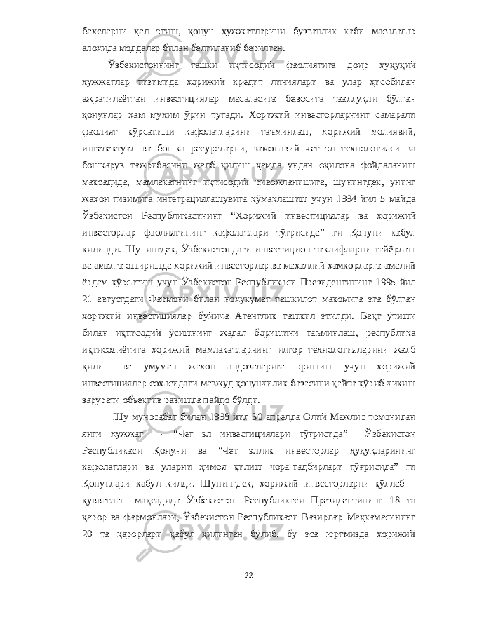 бахсларни ҳал этиш , қонун ҳужжатларини бузганлик каби масалалар алохида моддалар билан белгиланиб берилган . Ўзбекистоннинг ташки иқтисодий фаолиятига доир ҳуқуқий хужжатлар тизимида хорижий кредит линиялари ва улар ҳисобидан ажратилаётган инвестициялар масаласига бевосита тааллуқли бўлган қонунлар ҳам мухим ўрин тутади . Хорижий инвесторларнинг самарали фаолият кўрсатиши кафолатларини таъминлаш , хорижий молиявий , интелектуал ва бошка ресурсларни , замонавий чет эл технологияси ва бошкарув тажрибасини жалб қилиш ҳамда ундан оқилона фойдаланиш максадида , мамлакатнинг иқтисодий ривожланишига , шунингдек , унинг жахон тизимига интеграциялашувига кўмаклашиш учун 1994 йил 5 майда Ўзбекистон Республикасининг “ Хорижий инвестициялар ва хорижий инвесторлар фаолиятининг кафолатлари тўғрисида ” ги Қонуни кабул килинди . Шунингдек , Ўзбекистондаги инвестицион таклифларни тайёрлаш ва амалга оширишда хорижий инвесторлар ва махаллий хамкорларга амалий ёрдам кўрсатиш учун Ўзбекистон Республикаси Президентининг 1995 йил 21 августдаги Фармони билан нохукумат ташкилот макомига эга бўлган хорижий инвестициялар буйича Агентлик ташкил этилди . Вақт ўтиши билан иқтисодий ўсишнинг жадал боришини таъминлаш , республика иқтисодиётига хорижий мамлакатларнинг илгор технологияларини жалб қилиш ва умуман жахон андозаларига эришиш учун хорижий инвестициялар сохасидаги мавжуд қонунчилик базасини қайта кўриб чикиш зарурати обьектив равишда пайдо бўлди . Шу муносабат билан 1998 йил 30 апрелда Олий Мажлис томонидан янги хужжат - “ Чет эл инвестициялари тўғрисида ” Ўзбекистон Республикаси Қонуни ва “ Чет эллик инвесторлар ҳуқуқларининг кафолатлари ва уларни ҳимоя қилиш чора - тадбирлари тўғрисида ” ги Қонунлари кабул килди . Шунингдек , хорижий инвесторларни қўллаб – қувватлаш мақсадида Ўзбекистон Республикаси Президентининг 18 та қарор ва фармонлари , Ўзбекистон Республикаси Вазирлар Маҳкамасининг 20 та қарорлари қабул қилинган бўлиб , бу эса юртмизда хорижий 22 