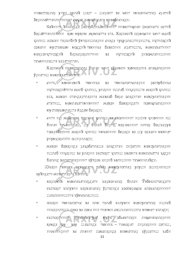 инвесторлар учун қулай шарт – шароит ва кенг имкониятлар яратиб берилаётганлигининг яққол намоёндаси ҳисобланади . Кейинги йилларда республикамизнинг инвестицион фаолияти ортиб бораётганлигини ҳам муҳим аҳамиятга эга . Хорижий сармояни кенг жалб қилиш асосан таркибий ўзгаришларни янада чуқурлаштиришга , иқтисодий сохани мустахкам моддий - техника базасини яратишга , мамлакатнинг макроиқтисодий баркарорлигини ва иқтисодий ривожланишини таъминлашга каратилган . Хорижий инвесторлар билан кенг кўламли ҳамкорлик алоқаларини ўрнатиш мамлакатимизга : • янги , замонавий техника ва технологияларни республика иқтисодиётига жалб қилиш , уларни ишлаб чиқаришга жорий қилиш эса , жахон стандартларига жаваоб бера оладиган маҳсулатларни ятатиш , мамлакатимизнинг жаҳон бозоридаги позицияларини мустаҳкамлашга ёрдам беради ; • янги иш жойлари ташкил қилиш ва ахолининг ишсиз қисмини иш билан таъминлаш , шу билан бирга , хорижнинг илғор бошкарув тажрибасини жорий қилиш имконини беради ва шу оркали мехнат унумдорлиги оширилади ; • жахон бозорида рақобатлаша оладиган сифатли махсулотларни ишлаб чиқариш ва уларни экспорт қилиш эвазига мамлакатга қадри баланд валюталарнинг кўпрок кириб келишини таъминлайди . Юкори техник савиядаги тайёр махсулотлар улуши оширилиши куйидаги жихатларга боғлиқ : • хорижий мамлакатлардаги корхоналар билан Ўзбекистондаги экспорт килувчи корхоналар ўртасида кооперация алокаларининг шаклланишига кўмаклашиш ; • юкори технология ва илм талаб килувчи махсулотлар ишлаб чикарилиши соха ва соха ичи тизими яхшиланишига хизмат килади ; • экспортнинг интеллектуал мулк обьектлари лицензияларини ҳамда ноу - хау шаклида техник – тижорат сирларини сотиш , инжиниринг ва лизинг сохаларида хизматлар кўрсатиш каби 23 