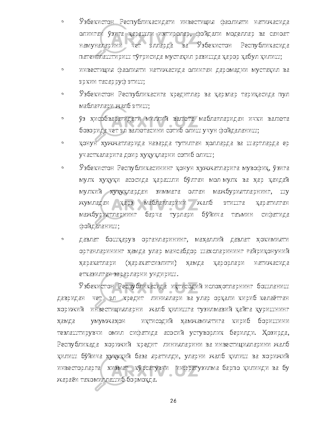 • Ўзбекистон Республикасидаги инвестиция фаолияти натижасида олинган ўзига қарашли ихтиролар , фойдали моделлар ва саноат намуналарини чет элларда ва Ўзбекистон Республикасида патентлаштириш тўғрисида мустақил равишда қарор қабул қилиш ; • инвестиция фаолияти натижасида олинган даромадни мустақил ва эркин тасарруф этиш ; • Ўзбекистон Республикасига кредитлар ва қарзлар тариқасида пул маблағлари жалб этиш ; • ўз ҳисобварағидаги миллий валюта маблағларидан ички валюта бозорида чет эл валютасини сотиб олиш учун фойдаланиш ; • қонун ҳужжатларида назарда тутилган ҳолларда ва шартларда ер участкаларига доир ҳуқуқларни сотиб олиш ; • Ўзбекистон Республикасининг қонун ҳужжатларига мувофиқ , ўзига мулк ҳуқуқи асосида қарашли бўлган мол - мулк ва ҳар қандай мулкий ҳуқуқлардан зиммага олган мажбуриятларнинг , шу жумладан қарз маблағларини жалб этишга қаратилган мажбуриятларнинг барча турлари бўйича таъмин сифатида фойдаланиш ; • давлат бошқарув органларининг , маҳаллий давлат ҳокимияти органларининг ҳамда улар мансабдор шахсларининг ғайриқонуний ҳаракатлари ( ҳаракатсизлиги ) ҳамда қарорлари натижасида етказилган зарарларни ундириш . Ўзбекистон Республикасида иқтисодий ислоҳотларнинг бошланиш давридан чет эл кредит линиялари ва улар орқали кириб келаётган хорижий инвестицияларни жалб қилишга тузилмавий қайта қуришнинг ҳамда умумжаҳон иқтисодий ҳамжамиятига кириб боришини тезлаштирувчи омил сифатида асосий устуворлик берилди . Ҳозирда , Республикада хорижий кредит линияларини ва инвестицияларини жалб қилиш бўйича ҳуқуқий база яратилди , уларни жалб қилиш ва хорижий инвесторларга хизмат кўрсатувчи инфратузилма барпо қилинди ва бу жараён такомиллашиб бормоқда . 26 