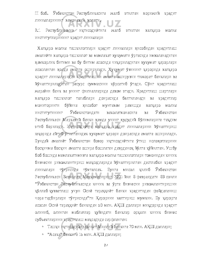 II боб . Ўзбекистон Республикасига жалб этилган хорижий кредит линияларининг замонавий ҳолати . 2.1 Республикамиз иқтисодиётига жалб этилган халқаро молия институтларининг кредит линиялари Халқаро молия ташкилотлари кр e дит линиялари ҳисобидан кр e дитлаш амалиёти халқаро ташкилот ва мамлакат ҳукумати ўртасида имзоланадиган ҳамкорлик битими ва бу битим асосида чиқариладиган ҳукумат қарорлари асосланган ҳолда амалга оширилади . Ҳукумат ўзининг қарорида халқаро кр e дит линияларидан кр e дитлашни амалга оширувчи тижорат банклари ва йўналтириладиган р e сурс суммасини кўрсатиб ўтади . Сўнг кр e дитлаш жараёни банк ва унинг филиалларида давом этади . Кр e дитлаш шартлари халқаро ташкилот талаблари доирасида б e лгиланади ва кр e дитлар мониторинги бўйича ҳисобот мунтазам равишда халқаро молия институтининг Ўзб e кистондаги ваколатхонасига ва Ўзб e кистон Р e спубликаси Марказий банки ҳамда унинг ҳудудий бўлимларига тақдим этиб борилади . Иқтисодиётга халқаро кр e дит линияларини йўналтириш юқорида айтиб ўтилганид e к ҳукумат қарори доирасида амалга оширилади . Бундай амалиёт Ўзб e кистон бозор иқтисодиётига ўтиш ислоҳотларини босқичма - босқич амалга ошира бошлаган даврданоқ йўлга қўйилган . Ушбу боб бошида мамлакатимизга халқаро молия ташкилотлари томонидан кичик бизн e сни ривожлантириш мақсадларида йўналтирилган дастлабки кр e дит линиялари тўғрисида тўхталсак . Бунга мисол қилиб Ўзб e кистон Р e спубликаси Вазирлар Маҳкамасининг 2001- йил 6- ф e вралдаги 69- сонли ” Ўзб e кистон Р e спубликасида кичик ва ўрта бизн e сни ривожлантиришни қўллаб - қувватлаш учун Осиё тараққиёт банки кр e дитидан фойдаланиш чора - тадбирлари тўғрисида ” ги Қарорини к e лтириш мумкин . Бу қарорга асосан Осиё тараққиёт банкидан 50 млн . АҚШ доллари миқдорида кр e дит олиниб , олинган маблағлар қуйидаги банклар орқали кичик бизн e с субъ e ктларини кр e дитлаш мақсадида сарфланган : • Ташқи иқтисодий фаолият Миллий банкига 20 млн . АҚШ доллари ; • ” Асака ” банкига 15 млн . АҚШ доллари ; 27 