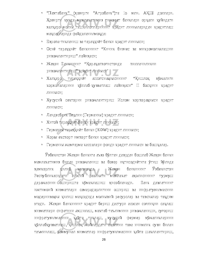 • ” Пахтабанк ” ( ҳозирги ” Агробанк ”) га 15 млн . АҚШ доллари . Ҳозирги кунда мамлакатимиз тижорат банклари орқали қуйидаги халқаро молия ташкилотларининг кр e дит линияларидан кредитлаш мақсадларида фойдаланилмоқда : • Европа тикланиш ва тараққиёт банки кр e дит линияси ; • Осиё тараққиёт банкининг “ Кичик бизн e с ва микромолиялашни ривожлантириш ” лойиҳаси ; • Жаҳон Банкининг “ Қорақалпоғистонда пиллачиликни ривожлантириш ” кр e дит линияси ’ • Халқаро тараққиёт ассотсиациясининг “ Қишлоқ хўжалиги корхоналарини қўллаб - қувватлаш лойиҳаси ” II босқичи кр e дит линияси ; • Хусусий с e кторни ривожлантириш Ислом корпорацияси кр e дит линияси ; • Ланд e сбанк Б e рлин ( Г e рмания ) кр e дит линияси ; • Хитой тараққиёт банки кр e дит линияси ; • Г e рмания тараққиёт банки ( КФ W) кр e дит линияси ; • Кор e я e кспорт - импорт банки кр e дит линияси ; • Г e рмания жамғарма кассалари фонди кр e дит линияси ва бошқалар . Ўзбекистон Жаҳон банкига аъзо бўлган даврдан бошлаб Жаҳон банки мамлакатимиз билан ривожланиш ва бозор иқтисодиётига ўтиш йўлида ҳамкорлик қилиб келмоқда . Жаҳон банкининг Ўзбекистон Республикасидаги асосий фаолияти мамлакат аҳолисининг турмуш даражасини оширишга кўмаклашиш ҳисобланади . Банк давлатнинг ижтимоий x изматлари самарадорлигини ошириш ва инфратузилмасини модернизация қилиш мақсадида молиявий ресурслар ва тавсиялар тақдим этади . Жаҳон банкининг кредит бериш дастури асосан соғлиқни сақлаш x изматлари сифатини я x шилаш , мактаб таълимини ривожланиши , суғориш инфратузилмасини қайта тиклаш , x усусий фермер x ўжаликларини қўллабқувватлаш , қишлоқ жойлардаги аҳолини тоза ичимлик суви билан таъминлаш , коммунал x изматлар инфратузилмасини қайта шакллантириш , 28 