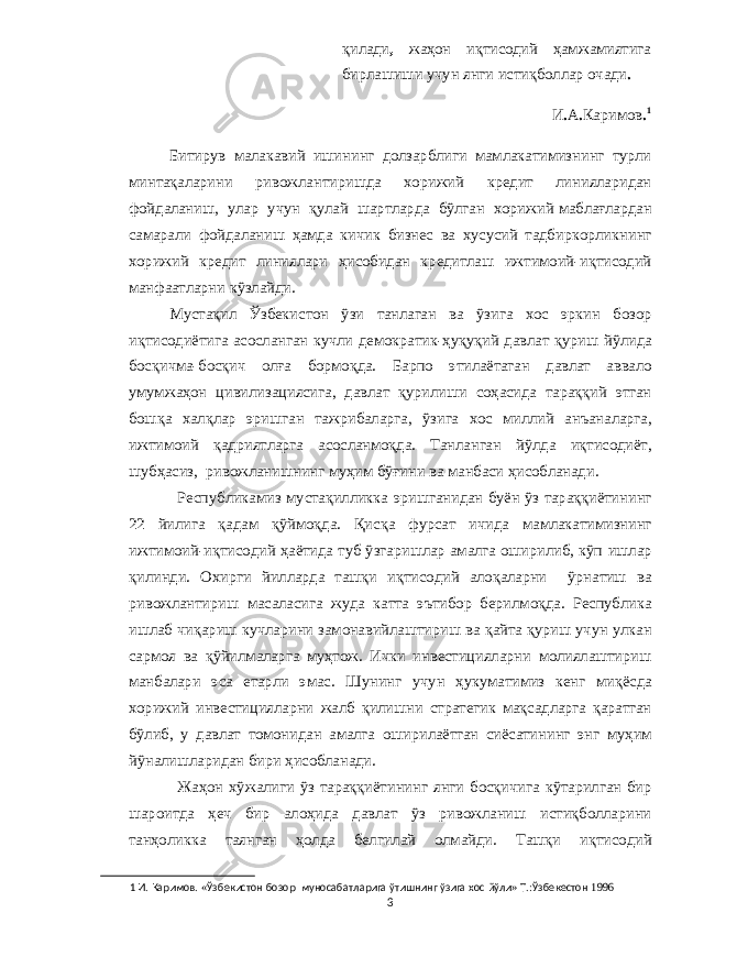 қилади , жаҳон иқтисодий ҳамжамиятига бирлашиши учун янги истиқболлар очади . И . А . Каримов . 1 Битирув малакавий ишининг долзарблиги мамлакатимизнинг турли минтақаларини ривожлантиришда хорижий кредит линияларидан фойдаланиш , улар учун қулай шартларда бўлган хорижий маблағлардан самарали фойдаланиш ҳамда кичик бизнес ва хусусий тадбиркорликнинг хорижий кредит линиялари ҳисобидан кредитлаш ижтимоий - иқтисодий манфаатларни кўзлайди . Мустақил Ўзбекистон ўзи танлаган ва ўзига хос эркин бозор иқтисодиётига асосланган кучли демократик - ҳуқуқий давлат қуриш йўлида босқичма - босқич олға бормоқда . Барпо этилаётаган давлат аввало умумжаҳон цивилизациясига , давлат қурилиши соҳасида тараққий этган бошқа халқлар эришган тажрибаларга , ўзига хос миллий анъаналарга , ижтимоий қадриятларга асосланмоқда . Танланган йўлда иқтисодиёт , шубҳасиз , ривожланишнинг муҳим бўғини ва манбаси ҳисобланади . Республикамиз мустақилликка эришганидан буён ўз тараққиётининг 22 йилига қадам қўймоқда . Қисқа фурсат ичида мамлакатимизнинг ижтимоий - иқтисодий ҳаётида туб ўзгаришлар амалга оширилиб , кўп ишлар қилинди . Охирги йилларда ташқи иқтисодий алоқаларни ўрнатиш ва ривожлантириш масаласига жуда катта эътибор берилмоқда . Республика ишлаб чиқариш кучларини замонавийлаштириш ва қайта қуриш учун улкан сармоя ва қўйилмаларга муҳтож . Ички инвестицияларни молиялаштириш манбалари эса етарли эмас . Шунинг учун ҳукуматимиз кенг миқёсда хорижий инвестицияларни жалб қилишни стратегик мақсадларга қаратган бўлиб , у давлат томонидан амалга оширилаётган сиёсатининг энг муҳим йўналишларидан бири ҳисобланади . Жаҳон хўжалиги ўз тараққиётининг янги босқичига кўтарилган бир шароитда ҳеч бир алоҳида давлат ўз ривожланиш истиқболларини танҳоликка таянган ҳолда белгилай олмайди . Ташқи иқтисодий 1 И . Каримов . « Ўзбекистон бозор муносабатларига ўтишнинг ўзига хос йўли » Т .: Ўзбекестон 1996 3 