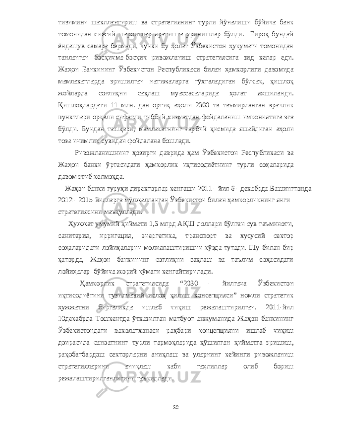 тизимини шакллантириш ва стратегиянинг турли йўналиши бўйича банк томонидан сиёсий шароитлар яратишга уринишлар бўлди . Бироқ бундай ёндашув самара бермади , чунки бу ҳолат Ўзбекистон ҳукумати томонидан танланган босқичма - босқич ривожланиш стратегиясига зид келар еди . Жаҳон Банкининг Ўзбекистон Республикаси билан ҳамкорлиги давомида мамлакатларда эришилган натижаларга тў x таладиган бўлсак , қишлоқ жойларда соғлиқни сақлаш муассасаларида ҳолат я x шиланди . Қишлоқлардаги 11 млн . дан ортиқ аҳоли 2300 та таъмирланган врачлик пунктлари орқали сифатли тиббий x изматдан фойдаланиш имкониятига эга бўлди . Бундан ташқари , мамлакатнинг ғарбий қисмида яшайдиган аҳоли тоза ичимлик сувидан фойдалана бошлади . Ривожланишнинг ҳозирги даврида ҳам Ўзбекистон Республикаси ва Жаҳон банки ўртасидаги ҳамкорлик иқтисодиётнинг турли соҳаларида давом этиб келмоқда . Жаҳон банки гуруҳи директорлар кенгаши 2011 - йил 6 - декабрда Вашингтонда 2012 - 2015- йилларга мўлжалланган Ўзбекистон билан ҳамкорликнинг янги стратегиясини маъқуллади . Ҳужжат умумий қиймати 1,3 млрд АҚШ доллари бўлган сув таъминоти , санитария , ирригация , энергетика , транспорт ва x усусий сектор соҳаларидаги лойиҳаларни молиялаштиришни кўзда тутади . Шу билан бир қаторда , Жаҳон банкининг соғлиқни сақлаш ва таълим соҳасидаги лойиҳалар бўйича жорий кўмаги кенгайтирилади . Ҳамкорлик стратегиясида “2030 - йилгача Ўзбекистон иқтисодиётини тузилмавий ислоҳ қилиш консепцияси ” номли стратегик ҳужжатни биргаликда ишлаб чиқиш режалаштирилган . 2011- йил 10 декабрда Тошкентда ўтказилган матбуот анжуманида Жаҳон банкининг Ўзбекистондаги ваколат x онаси раҳбари концепцияни ишлаб чиқиш доирасида саноатнинг турли тармоқларида қўшилган қийматга эришиш , рақобатбардош секторларни аниқлаш ва уларнинг кейинги ривожланиш стратегияларини аниқлаш каби таҳлиллар олиб бориш режалаштирилганлигини таъкидлади . 30 