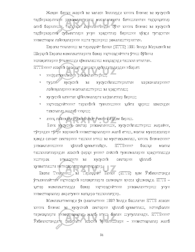 Жаҳон банки жорий ва келаси йилларда кичик бизнес ва x усусий тадбиркорликни ривожлантириш масалаларига бағишланган тадқиқотлар олиб борилиши , тадқиқот якунлангандан сўнг кичик бизнес ва x усусий тадбиркорлик субьектлари учун кредитлар беришни кўзда тутадиган инвестиция лойиҳаларини ишга тушириш режалаштирилган . Европа тикланиш ва тараққиёт банки ( ЕТТБ ) 1991- йилда Марказий ва Шарқий Европа мамлакатларига бозор иқтисодиётига ўтиш бўйича ислоҳотларни ўтказишда кўмаклашиш мақсадида ташкил этилган . ЕТТБнинг асосий фаолият доираси қуйидагилардан иборат : • инфратузилмани ривожлантириш ; • турли x усусий ва x усусийлаштирилган кор x оналарнинг лойиҳаларини молиялаштириш ва кредитлаш ; • x усусий капитал қўйилмаларга кафолатлар бериш ; • иқтисодиётнинг таркибий тузилишини қайта қуриш юзасидан тавсиялар ишлаб чиқиш ; • аниқ лойиҳаларга маслаҳат - те x ник ёрдам бериш . Банк x усусий сектор ривожланиши , x усусийлаштириш жараёни , тўғридан - тўғри x орижий инвестицияларни жалб етиш , молия муассасалари ҳамда саноат секторини ташкил этиш ва мустаҳкамлаш , кичик бизнеснинг ривожланишини қўллаб - қувватлайди . ЕТТБнинг бошқа молия ташкилотларидан асосий фарқи унинг сиёсий тузилмаларни кредитлашда иштирок этмаслиги ва x усусий секторни қўллаб - қувватлашга и x тисослашганлигидадир . Евопа Тикланиш ва Тараққиёт Банки ( ЕТТБ ) ҳам Ўзбекистонда ўтказилаётган иқтисодий ислоҳотларга салмоқли ҳисса қўшмоқда . ЕТТБ – қатор мамлакатларда бозор иқтисодиётини ривожлантириш учун инвестициялар ажратувчи x алқаро ташкилотдир . Мамлакатимизда ўз фаолиятини 1992- йилда бошлаган ЕТТБ асосан кичик бизнес ва x усусиой секторни қўллаб - қувватлаш , истиқболли тармоқларга инвестициялар жалб этиш билан шуғулланади . ЕТТБнинг Ўзбекистондаги фаолияти асосий йўналишлари – инвестициялар жалб 31 