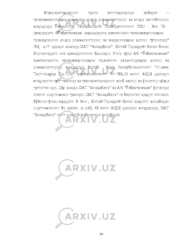 Мамлакатимизнинг турли минтақаларида ахборот – телекоммуникация соҳасини янада ривожлантириш ва янада кенгайтириш мақсадида Ўзбекистон Республикаси Президентининг 2007 - йил 23 - февралдаги “ Ўзбектелеком акциядорлик компанияси телекоммуникация тармоқларини янада ривожлантириш ва модернизация қилиш тўғрисида ” ПҚ - 572 қарори асосида ОАТ “ Алоқабанк ” Хитой Тараққиёт банки билан биргаликдаги илк ҳамкорлигини бошлади . Унга кўра АК “ Ўзбектелеком ” компаниясига телекоммуникация тармоғини реконструкция қилиш ва ривожлантириш мақсадида Хитой Халқ Республикасининг &#34;Huawei Technologies Co. Ltd&#34; компаниясининг 21 283,70 минг АҚШ доллари миқдорига тенг техника ва технологияларини олиб келиш ва ўрнатиш кўзда тутилган эди . Шу асосда ОАТ &#34; Алоқабанк &#34; ва АК &#34; Ўзбектелеком &#34; ўртасида лизинг шартномаси тузилди . ОАТ &#34; Алоқабанк &#34; га берилган кредит линияси бўйича тўлаш муддати 8 йил , Хитой Тараққиёт банки кредити ҳисобидан шартноманинг 85 фоизи 15 566, 49 минг АҚШ доллари миқдорида , ОАТ &#34; Алоқабанк &#34; нинг шахсий маблағлари ҳисобидан 36 
