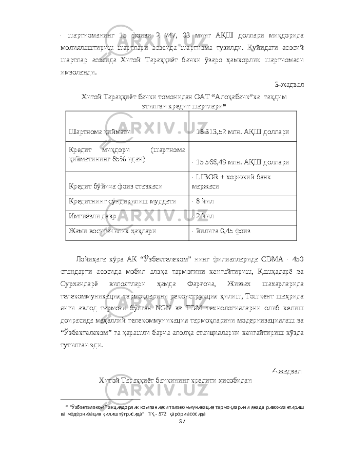 - шартноманинг 15 фоизи 2 747, 03 минг АҚШ доллари миқдорида молиялаштириш шартлари асосида шартнома тузилди . Қуйидаги асосий шартлар асосида Хитой Тараққиёт банки ўзаро ҳамкорлик шартномаси имзоланди . 3- жадвал Хитой Тараққиёт банки томонидан ОАТ “ Алоқабанк ” ка тақдим этилган кредит шартлари 10 Шартнома қиймати - 18 313,52 млн . АҚШ доллари Кредит миқдори ( шартнома қийматининг 85% идан ) - 15 566,49 млн . АҚШ доллари Кредит бўйича фоиз ставкаси - LIBOR + хорижий банк маржаси Кредитнинг сўндирилиш муддати - 8 йил Имтиёзли давр - 2 йил Жами воситачилик ҳақлари - йилига 0,45 фоиз Лойиҳага кўра АК “ Ўзбектелеком ” нинг филиалларида CDMA - 450 стандарти асосида мобил алоқа тармоғини кенгайтириш , Қашқадарё ва Сурхандарё вилоятлари ҳамда Фарғона , Жиззах шахарларида телекоммуникация тармоқларини реконструкция қилиш , Тошкент шаҳрида янги авлод тармоғи бўлган NGN ва TDM технологияларни олиб келиш доирасида маҳаллий телекоммуникация тармоқларини модернизациялаш ва “ Ўзбектелеком ” га қарашли барча алолқа станцияларни кенгайтириш кўзда тутилган эди . 4- жадвал Хитой Тараққиёт банкининг кредити ҳисобидан “ “ Ўзбектелеком ” акциядорлик компанияси телекоммуникация тармоқларини янада ривожлантириш ва модернизация қилиш тўғрисида ” ПҚ - 572 қарори асосида 37 