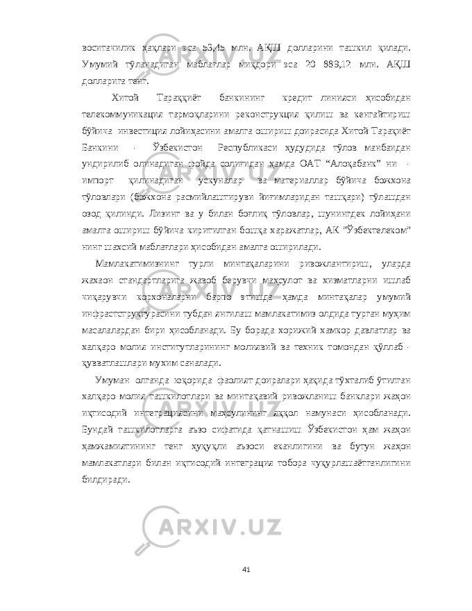 воситачилик ҳақлари эса 53,45 млн . АҚШ долларини ташкил қилади . Умумий тўланадиган маблағлар миқдори эса 20 889,12 млн . АҚШ долларига тенг . Хитой Тараққиёт банкининг кредит линияси ҳисобидан телекоммуникация тармоқларини реконструкция қилиш ва кенгайтириш бўйича инвестиция лойиҳасини амалга ошириш доирасида Хитой Тарақиёт Банкини - Ўзбекистон Республикаси ҳудудида тўлов манбаидан ундирилиб олинадиган фойда солиғидан ҳамда ОАТ “ Алоқабанк ” ни - импорт қилинадиган ускуналар ва материаллар бўйича божхона тўловлари ( божхона расмийлаштируви йиғимларидан ташқари ) тўлашдан озод қилинди . Лизинг ва у билан боғлиқ тўловлар , шунингдек лойиҳани амалга ошириш бўйича киритилган бошқа харажатлар , АК &#34; Ўзбектелеком &#34; нинг шахсий маблағлари ҳисобидан амалга оширилади . Мамлакатимизнинг турли минтақаларини ривожлантириш , уларда жахаон стандартларига жавоб берувчи маҳсулот ва хизматларни ишлаб чиқарувчи корхоналарни барпо этишда ҳамда минтақалар умумий инфрастструктурасини тубдан янгилаш мамлакатимиз олдида турган муҳим масалалардан бири ҳисобланади . Бу борада хорижий хамкор давлатлар ва халқаро молия институтларининг молиявий ва техник томондан қўллаб - қувватлашлари мухим саналади . Умуман олганда юқорида фаолият доиралари ҳақида тў x талиб ўтилган x алқаро молия ташкилотлари ва минтақавий ривожланиш банклари жаҳон иқтисодий интеграциясини маҳсулининг яққол намунаси ҳисобланади . Бундай ташкилотларга аъзо сифатида қатнашиш Ўзбекистон ҳам жаҳон ҳамжамиятининг тенг ҳуқуқли аъзоси еканлигини ва бутун жаҳон мамлакатлари билан иқтисодий интеграция тобора чуқурлашаётганлигини билдиради . 41 