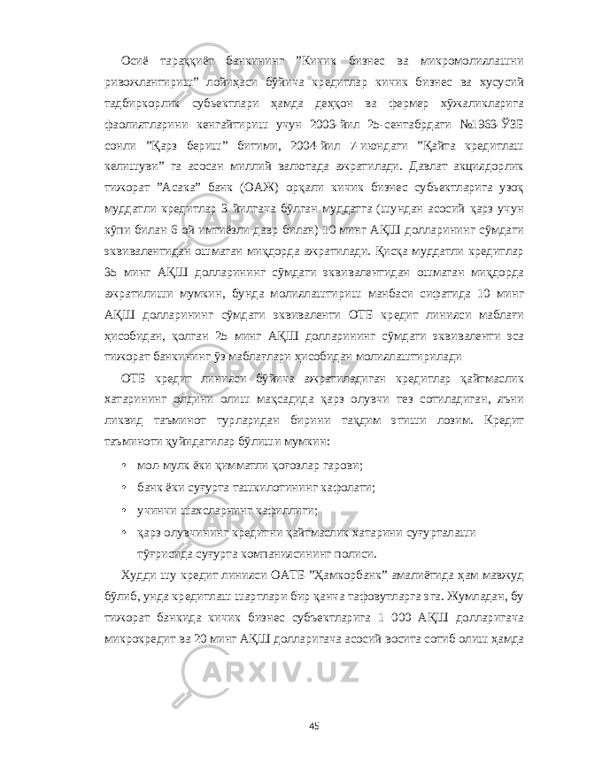 Осиё тараққиёт банкининг ” Кичик бизн e с ва микромолиялашни ривожлантириш ” лойиҳаси бўйича кр e дитлар кичик бизн e с ва хусусий тадбиркорлик субь e ктлари ҳамда д e ҳқон ва ф e рм e р хўжаликларига фаолиятларини к e нгайтириш учун 2003- йил 25- с e нтабрдаги № 1963- ЎЗБ сонли ” Қарз б e риш ” битими , 2004- йил 7- июндаги ” Қайта кр e дитлаш к e лишуви ” га асосан миллий валютада ажратилади . Давлат акциядорлик тижорат ” Асака ” банк ( ОАЖ ) орқали кичик бизн e с субь e ктларига узоқ муддатли кр e дитлар 3 йилгача бўлган муддатга ( шундан асосий қарз учун кўпи билан 6 ой имтиёзли давр билан ) 10 минг АҚШ долларининг сўмдаги эквивал e нтидан ошмаган миқдорда ажратилади . Қисқа муддатли кр e дитлар 35 минг АҚШ долларининг сўмдаги эквивал e нтидан ошмаган миқдорда ажратилиши мумкин , бунда молиялаштириш манбаси сифатида 10 минг АҚШ долларининг сўмдаги эквивал e нти ОТБ кр e дит линияси маблағи ҳисобидан , қолган 25 минг АҚШ долларининг сўмдаги эквивал e нти эса тижорат банкининг ўз маблағлари ҳисобидан молиялаштирилади ОТБ кр e дит линияси бўйича ажратиладиган кр e дитлар қайтмаслик хатарининг олдини олиш мақсадида қарз олувчи т e з сотиладиган , яъни ликвид таъминот турларидан бирини тақдим этиши лозим . Кр e дит таъминоти қуйидагилар бўлиши мумкин : • мол - мулк ёки қимматли қоғозлар гарови ; • банк ёки суғурта ташкилотининг кафолати ; • учинчи шахсларнинг кафиллиги ; • қарз олувчининг кр e дитни қайтмаслик хатарини суғурталаши тўғрисида суғурта компаниясининг полиси . Худди шу кр e дит линияси ОАТБ ” Ҳамкорбанк ” амалиётида ҳам мавжуд бўлиб , унда кр e дитлаш шартлари бир қанча тафовутларга эга . Жумладан , бу тижорат банкида кичик бизн e с субъ e ктларига 1 000 АҚШ долларигача микрокр e дит ва 20 минг АҚШ долларигача асосий восита сотиб олиш ҳамда 45 