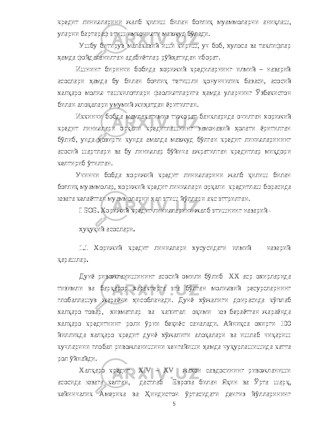 кредит линияларини жалб қилиш билан боғлиқ муаммоларни аниқлаш , уларни бартараф этиш имконияти мавжуд бўлади . Ушбу битирув малакавий иши кириш , уч боб , хулоса ва таклифлар ҳамда фойдаланилган адабиётлар рўйҳатидан иборат . Ишнинг биринчи бобида хорижий кредиларнинг илмий – назарий асослари ҳамда бу билан боғлиқ тегишли қонунчилик базаси , асосий халқаро молия ташкилотлари фаолиятларига ҳамда уларнинг Ўзбекистон билан алоқалари умумий жиҳатдан ёритилган . Иккинчи бобда мамлакатимиз тижорат банкларида очилган хорижий кредит линиялари орқали кредитлашнинг замонавий ҳолати ёритилган бўлиб , унда ҳозирги кунда амалда мавжуд бўлган кредит линияларининг асосий шартлари ва бу линиялар бўйича ажратилган кредитлар миқдори келтириб ўтилган . Учинчи бобда хорижий кредит линияларини жалб қилиш билан боғлиқ муаммолар , хорижий кредит линиялари орқали кредитлаш борасида юзага келаётган муаммоларни ҳал этиш йўллари акс эттрилган . I БОБ . Хорижий кредит линияларини жалб этишнинг назарий - ҳуқуқий асослари . 1.1 Хорижий кредит линиялари хусусидаги илмий – назарий қарашлар . Дунё ривожланишининг асосий омили бўлиб XX аср охирларида тизимли ва барқарор характерга эга бўлган молиявий ресурсларнинг глобаллашув жараёни ҳисобланади . Дунё хўжалиги доирасида кўплаб халқаро товар , хизматлар ва капитал оқими юз бераётган жараёнда халқаро кредитнинг роли ўрни беқиёс саналади . Айниқса охирги 100 йилликда халқаро кредит дунё хўжалиги алоқалари ва ишлаб чиқариш кучларини глобал ривожланишини кенгайиши ҳамда чуқурлашишида катта рол ўйнайди . Халқаро кредит XIV – XV жахон савдосининг ривожланиши асосида юзага келган , дастлаб Европа билан Яқин ва Ўрта шарқ , кейинчалик Америка ва Ҳиндистон ўртасидаги денгиз йўлларининг 5 